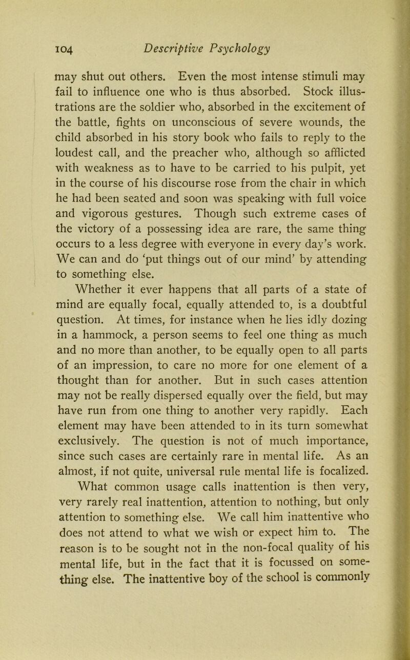 may shut out others. Even the most intense stimuli may fail to influence one who is thus absorbed. Stock illus- trations are the soldier who, absorbed in the excitement of the battle, fights on unconscious of severe wounds, the child absorbed in his story book who fails to reply to the loudest call, and the preacher who, although so afflicted with weakness as to have to be carried to his pulpit, yet in the course of his discourse rose from the chair in which he had been seated and soon was speaking with full voice and vigorous gestures. Though such extreme cases of the victory of a possessing idea are rare, the same thing occurs to a less degree with everyone in every day’s work. We can and do ‘put things out of our mind’ by attending to something else. Whether it ever happens that all parts of a state of mind are equally focal, equally attended to, is a doubtful question. At times, for instance when he lies idly dozing- in a hammock, a person seems to feel one thing as much and no more than another, to be equally open to all parts of an impression, to care no more for one element of a thought than for another. But in such cases attention may not be really dispersed equally over the field, but may have run from one thing to another very rapidly. Each element may have been attended to in its turn somewhat exclusively. The question is not of much importance, since such cases are certainly rare in mental life. As an almost, if not quite, universal rule mental life is focalized. What common usage calls inattention is then very, very rarely real inattention, attention to nothing, but only attention to something else. We call him inattentive who does not attend to what we wish or expect him to. The reason is to be sought not in the non-focal quality of his mental life, but in the fact that it is focussed on some- thing else. The inattentive boy of the school is commonly