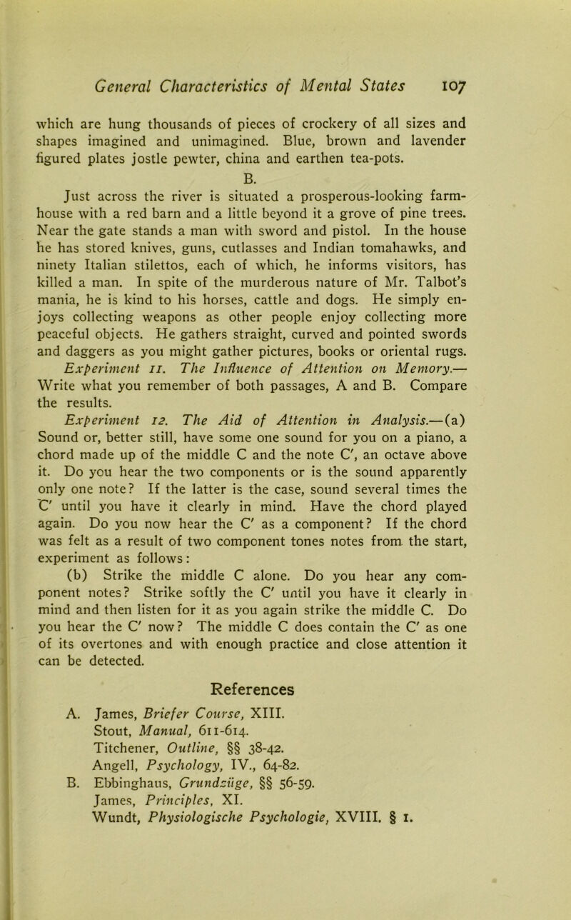 which are hung thousands of pieces of crockery of all sizes and shapes imagined and unimagined. Blue, brown and lavender figured plates jostle pewter, china and earthen tea-pots. B. Just across the river is situated a prosperous-looking farm- house with a red barn and a little beyond it a grove of pine trees. Near the gate stands a man with sword and pistol. In the house he has stored knives, guns, cutlasses and Indian tomahawks, and ninety Italian stilettos, each of which, he informs visitors, has killed a man. In spite of the murderous nature of Mr. Talbot’s mania, he is kind to his horses, cattle and dogs. He simply en- joys collecting weapons as other people enjoy collecting more peaceful objects. He gathers straight, curved and pointed swords and daggers as you might gather pictures, books or oriental rugs. Experiment 11. The Influence of Attention on Memory.— Write what you remember of both passages, A and B. Compare the results. Experiment 12. The Aid of Attention in Analysis.— (a) Sound or, better still, have some one sound for you on a piano, a chord made up of the middle C and the note C', an octave above it. Do you hear the two components or is the sound apparently only one note? If the latter is the case, sound several times the C' until you have it clearly in mind. Have the chord played again. Do you now hear the C' as a component? If the chord was felt as a result of two component tones notes from the start, experiment as follows: (b) Strike the middle C alone. Do you hear any com- ponent notes? Strike softly the C' until you have it clearly in mind and then listen for it as you again strike the middle C. Do you hear the C' now? The middle C does contain the C' as one of its overtones and with enough practice and close attention it can be detected. References A. James, Briefer Course, XIII. Stout, Manual, 611-614. Titchener, Outline, §§ 38-42. Angell, Psychology, IV., 64-82. B. Ebbinghaus, Grundciige, §§ 56-59. James, Principles, XI. Wundt, Physiologische Psychologic, XVIII. § 1.