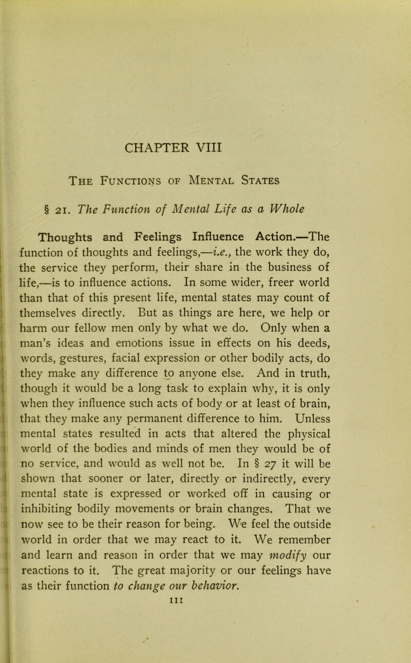 CHAPTER VIII The Functions of Mental States § 21. The Function of Mental Life as a Whole Thoughts and Feelings Influence Action.—The function of thoughts and feelings,—i.e., the work they do, the service they perform, their share in the business of life,—is to influence actions. In some wider, freer world than that of this present life, mental states may count of themselves directly. But as things are here, we help or harm our fellow men only by what we do. Only when a man’s ideas and emotions issue in effects on his deeds, words, gestures, facial expression or other bodily acts, do they make any difference to anyone else. And in truth, though it would be a long task to explain why, it is only when they influence such acts of body or at least of brain, that they make any permanent difference to him. Unless mental states resulted in acts that altered the physical world of the bodies and minds of men they would be of no service, and would as well not be. In § 27 it will be shown that sooner or later, directly or indirectly, every mental state is expressed or worked off in causing or inhibiting bodily movements or brain changes. That we now see to be their reason for being. We feel the outside world in order that we may react to it. We remember and learn and reason in order that we may modify our reactions to it. The great majority or our feelings have as their function to change our behavior. hi