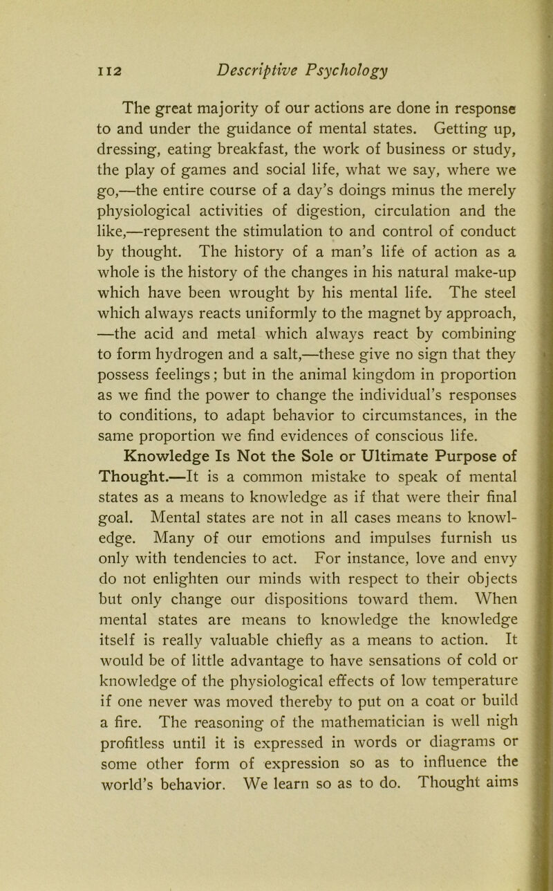 The great majority of our actions are done in response to and under the guidance of mental states. Getting up, dressing, eating breakfast, the work of business or study, the play of games and social life, what we say, where we go,—the entire course of a day’s doings minus the merely physiological activities of digestion, circulation and the like,—represent the stimulation to and control of conduct by thought. The history of a man’s life of action as a whole is the history of the changes in his natural make-up which have been wrought by his mental life. The steel which always reacts uniformly to the magnet by approach, —the acid and metal which always react by combining to form hydrogen and a salt,—these give no sign that they possess feelings; but in the animal kingdom in proportion as we find the power to change the individual’s responses to conditions, to adapt behavior to circumstances, in the same proportion we find evidences of conscious life. Knowledge Is Not the Sole or Ultimate Purpose of Thought.—It is a common mistake to speak of mental states as a means to knowledge as if that were their final goal. Mental states are not in all cases means to knowl- edge. Many of our emotions and impulses furnish us only with tendencies to act. For instance, love and envy do not enlighten our minds with respect to their objects but only change our dispositions toward them. When mental states are means to knowledge the knowledge itself is really valuable chiefly as a means to action. It would be of little advantage to have sensations of cold or knowledge of the physiological effects of low temperature if one never was moved thereby to put on a coat or build a fire. The reasoning of the mathematician is well nigh profitless until it is expressed in words or diagrams or some other form of expression so as to influence the world’s behavior. We learn so as to do. Thought aims