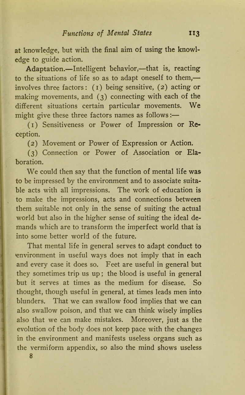 at knowledge, but with the final aim of using the knowl- edge to guide action. Adaptation.—Intelligent behavior,—that is, reacting to the situations of life so as to adapt oneself to them,— involves three factors: (1) being sensitive, (2) acting or making movements, and (3) connecting with each of the different situations certain particular movements. We might give these three factors names as follows:— (1) Sensitiveness or Power of Impression or Re- ception. (2) Movement or Power of Expression or Action. (3) Connection or Power of Association or Ela- boration. We could then say that the function of mental life was to be impressed by the environment and to associate suita- ble acts with all impressions. The work of education is to make the impressions, acts and connections between them suitable not only in the sense of suiting the actual world but also in the higher sense of suiting the ideal de- mands which are to transform the imperfect world that is into some better world of the future. That mental life in general serves to adapt conduct to •environment in useful ways does not imply that in each and every case it does so. Feet are useful in general but they sometimes trip us up; the blood is useful in general but it serves at times as the medium for disease. So thought, though useful in general, at times leads men into blunders. That we can swallow food implies that we can also swallow poison, and that we can think wisely implies also that we can make mistakes. Moreover, just as the evolution of the body does not keep pace with the changes in the environment and manifests useless organs such as the vermiform appendix, so also the mind shows useless 8