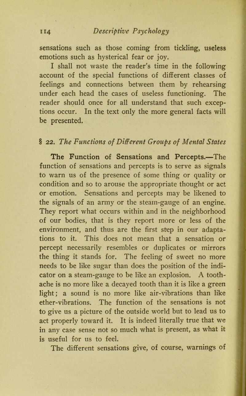 sensations such as those coming from tickling, useless emotions such as hysterical fear or joy. I shall not waste the reader’s time in the following account of the special functions of different classes of feelings and connections between them by rehearsing under each head the cases of useless functioning. The reader should once for all understand that such excep- tions occur. In the text only the more general facts will be presented. § 22. The Functions of Different Groups of Mental States The Function of Sensations and Percepts.—The function of sensations and percepts is to serve as signals to warn us of the presence of some thing or quality or condition and so to arouse the appropriate thought or act or emotion. Sensations and percepts may be likened to the signals of an army or the steam-gauge of an engine. They report what occurs within and in the neighborhood of our bodies, that is they report more or less of the environment, and thus are the first step in our adapta- tions to it. This does not mean that a sensation or percept necessarily resembles or duplicates or mirrors the thing it stands for. The feeling of sweet no more needs to be like sugar than does the position of the indi- cator on a steam-gauge to be like an explosion. A tooth- ache is no more like a decayed tooth than it is like a green light; a sound is no more like air-vibrations than like ether-vibrations. The function of the sensations is not to give us a picture of the outside world but to lead us to act properly toward it. It is indeed literally true that we in any case sense not so much what is present, as what it is useful for us to feel. The different sensations give, of course, warnings of