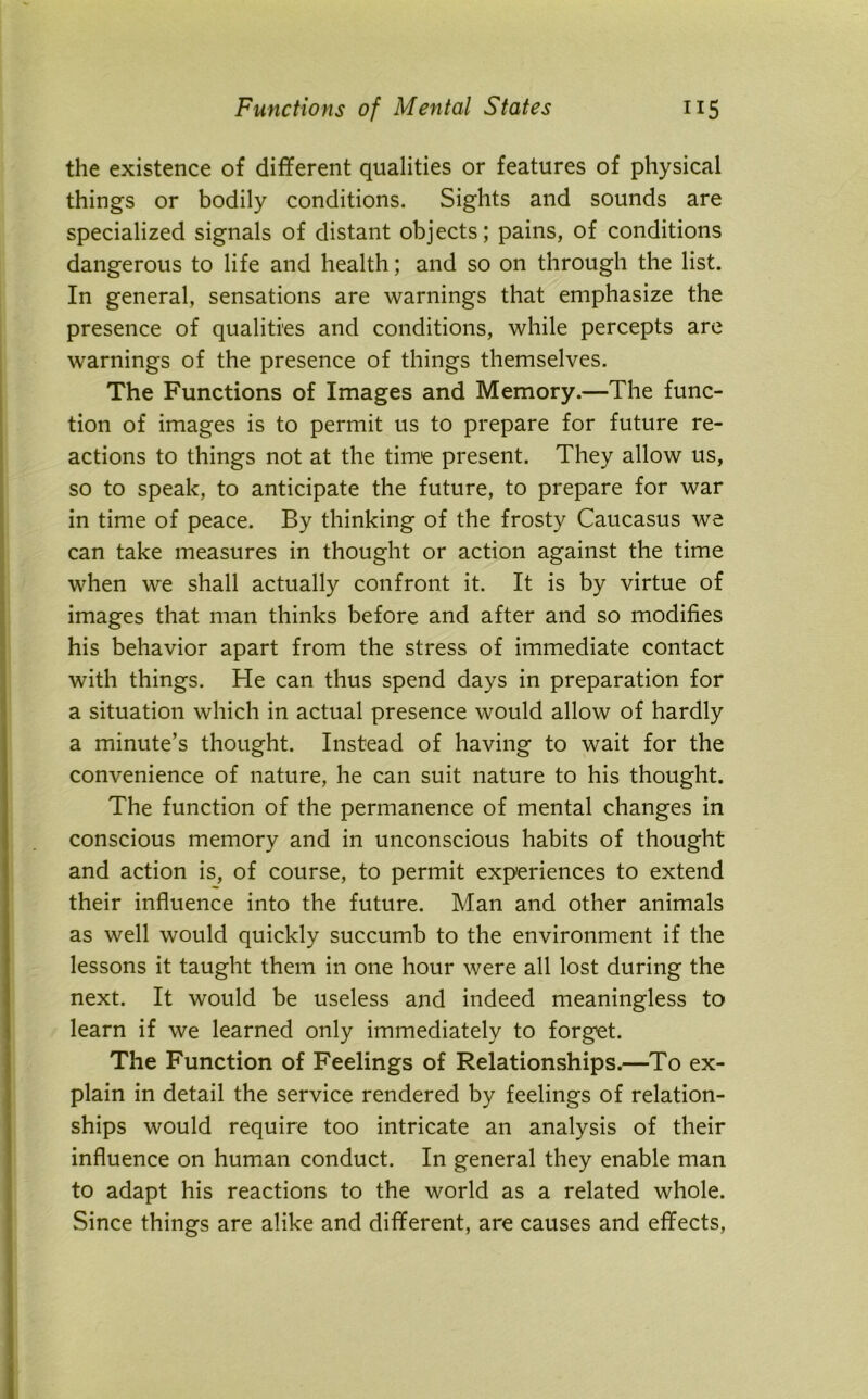 the existence of different qualities or features of physical things or bodily conditions. Sights and sounds are specialized signals of distant objects; pains, of conditions dangerous to life and health; and so on through the list. In general, sensations are warnings that emphasize the presence of qualities and conditions, while percepts are warnings of the presence of things themselves. The Functions of Images and Memory.—The func- tion of images is to permit us to prepare for future re- actions to things not at the time present. They allow us, so to speak, to anticipate the future, to prepare for war in time of peace. By thinking of the frosty Caucasus we can take measures in thought or action against the time when we shall actually confront it. It is by virtue of images that man thinks before and after and so modifies his behavior apart from the stress of immediate contact with things. He can thus spend days in preparation for a situation which in actual presence would allow of hardly a minute’s thought. Instead of having to wait for the convenience of nature, he can suit nature to his thought. The function of the permanence of mental changes in conscious memory and in unconscious habits of thought and action is, of course, to permit experiences to extend their influence into the future. Man and other animals as well would quickly succumb to the environment if the lessons it taught them in one hour were all lost during the next. It would be useless and indeed meaningless to learn if we learned only immediately to forget. The Function of Feelings of Relationships.—To ex- plain in detail the service rendered by feelings of relation- ships would require too intricate an analysis of their influence on human conduct. In general they enable man to adapt his reactions to the world as a related whole. Since things are alike and different, are causes and effects,