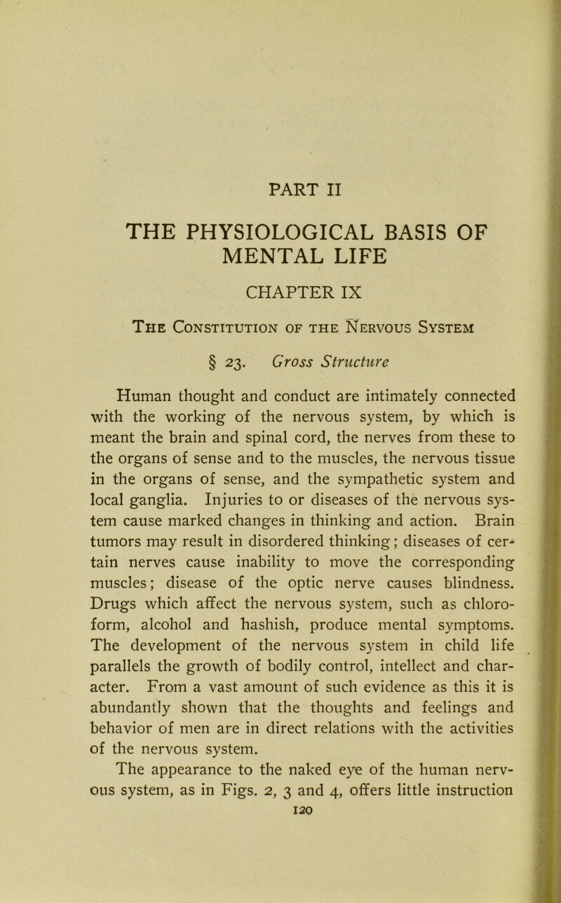 PART II THE PHYSIOLOGICAL BASIS OF MENTAL LIFE CHAPTER IX __ The Constitution of the Nervous System § 23. Gross Structure Human thought and conduct are intimately connected with the working of the nervous system, by which is meant the brain and spinal cord, the nerves from these to the organs of sense and to the muscles, the nervous tissue in the organs of sense, and the sympathetic system and local ganglia. Injuries to or diseases of the nervous sys- tem cause marked changes in thinking and action. Brain tumors may result in disordered thinking; diseases of cer- tain nerves cause inability to move the corresponding muscles; disease of the optic nerve causes blindness. Drugs which affect the nervous system, such as chloro- form, alcohol and hashish, produce mental symptoms. The development of the nervous system in child life parallels the growth of bodily control, intellect and char- acter. From a vast amount of such evidence as this it is abundantly shown that the thoughts and feelings and behavior of men are in direct relations with the activities of the nervous system. The appearance to the naked eye of the human nerv- ous system, as in Figs. 2, 3 and 4, offers little instruction