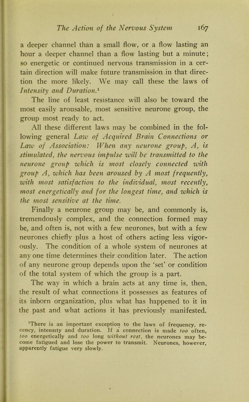 a deeper channel than a small flow, or a flow lasting an hour a deeper channel than a flow lasting but a minute; so energetic or continued nervous transmission in a cer- tain direction will make future transmission in that direc- tion the more likely. We may call these the laws of Intensity and Duration.1 The line of least resistance will also be toward the most easily arousable, most sensitive neurone group, the group most ready to act. All these different laws may be combined in the fol- lowing general Law of Acquired Brain Connections or Lazo of Association: When any neurone group, A, is stimulated, the nervous impulse will he transmitted to the neurone group zvhich is most closely connected with group A, zvhich has been aroused by A most frequently, with most satisfaction to the individual, most recently, most energetically and for the longest time, and zvhich is the most sensitive at the time. Finally a neurone group may be, and commonly is, tremendously complex, and the connection formed may be, and often is, not with a few neurones, but with a few neurones chiefly plus a host of others acting less vigor- ously. The condition of a whole system of neurones at any one time determines their condition later. The action of any neurone group depends upon the ‘set’ or condition of the total system of which the group is a part. The way in which a brain acts at any time is, then, the result of what connections it possesses as features of its inborn organization, plus what has happened to it in the past and what actions it has previously manifested. lrrhere is an important exception to the laws of frequency, re- cency, intensity and duration. If a connection is made too often, too energetically and too long without rest, the neurones may be- come fatigued and lose the power to transmit. Neurones, however, apparently fatigue very slowly.