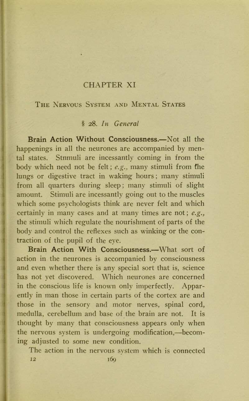 CHAPTER XI The Nervous System and Mental States § 28. In General Brain Action Without Consciousness.—Not all the happenings in all the neurones are accompanied by men- tal states. Stnmuli are incessantly coming in from the body which need not be felt; e.g., many stimuli from fhe lungs or digestive tract in waking hours; many stimuli from all quarters during sleep; many stimuli of slight amount. Stimuli are incessantly going out to the muscles which some psychologists think are never felt and which certainly in many cases and at many times are not; e.g., the stimuli which regulate the nourishment of parts of the body and control the reflexes such as winking or the con- traction of the pupil of the eye. Brain Action With Consciousness.—What sort of action in the neurones is accompanied by consciousness and even whether there is any special sort that is, science has not yet discovered. Which neurones are concerned in the conscious life is known only imperfectly. Appar- ently in man those in certain parts of the cortex are and those in the sensory and motor nerves, spinal cord, medulla, cerebellum and base of the brain are not. It is thought by many that consciousness appears only when the nervous system is undergoing modification,—becom- ing adjusted to some new condition. The action in the nervous svstem which is connected -