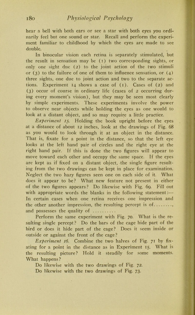 hear a bell with both ears or see a star with both eyes you ordi- narily feel but one sound or star. Recall and perform the experi- ment familiar to childhood by which the eyes are made to see double. In binocular vision each retina is separately stimulated, but the result in sensation may be (i) two corresponding sights, or only one sight due (2) to the joint action of the two stimuli or (3) to the failure of one of them to influence sensation, or (4) three sights, one due to joint action and two to the separate ac- tions. Experiment 14 shows a case of (1). Cases of (2) and (3) occur of course in ordinary life (cases of 2 occurring dur- ing every moment’s vision), but they may be seen most clearly by simple experiments. These experiments involve the power to observe near objects while holding the eyes as one would to look at a distant object, and so may require a little practice. Experiment 15. Holding the book upright before the eyes at a distance of about 12 inches, look at the drawings of Fig. 68 as you would to look through it at an object in the distance. That is, fixate for a point in the distance, so that the left eye looks at the left hand pair of circles and the right eye at the right hand pair. If this is done the two figures will appear to move toward each other and occupy the same space. If the eyes are kept as if fixed on a distant object, the single figure result- ing from the two drawings can be kept in place for examination. Neglect the two hazy figures seen one on each side of it. What does it appear to be? What new feature not present in either of the two figures appears? Do likewise with Fig. 69. Fill out with appropriate words the blanks in the following statement:— In certain cases when one retina receives one impression and the other another impression, the resulting percept is of , and possesses the quality of Perform the same experiment with Fig. 70. What is the re- sulting single percept? Do the bars of the cage hide part of the bird or does it hide part of the cage? Does it seem inside or outside or against the front of the cage? Experiment 16. Combine the two halves of Fig. 71 by fix- ating for a point in the distance as in Experiment 15. What is the resulting picture? Hold it steadily for some moments. What happens? Do likewise with the two drawings of Fig. 72. Do likewise with the two drawings of Fig. 73.