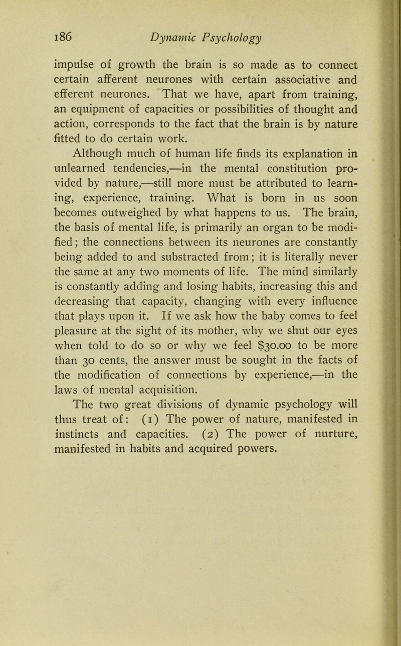 impulse of growth the brain is so made as to connect certain afferent neurones with certain associative and efferent neurones. That we have, apart from training, an equipment of capacities or possibilities of thought and action, corresponds to the fact that the brain is by nature fitted to do certain work. Although much of human life finds its explanation in unlearned tendencies,—in the mental constitution pro- vided by nature,—still more must be attributed to learn- ing, experience, training. What is born in us soon becomes outweighed by what happens to us. The brain, the basis of mental life, is primarily an organ to be modi- fied ; the connections between its neurones are constantly being added to and substracted from; it is literally never the same at any two moments of life. The mind similarly is constantly adding and losing habits, increasing this and decreasing that capacity, changing with every influence that plays upon it. If we ask how the baby comes to feel pleasure at the sight of its mother, why we shut our eyes when told to do so or why we feel $30.00 to be more than 30 cents, the answer must be sought in the facts of the modification of connections by experience,—in the laws of mental acquisition. The two great divisions of dynamic psychology will thus treat of: (1) The power of nature, manifested in instincts and capacities. (2) The power of nurture, manifested in habits and acquired powers.