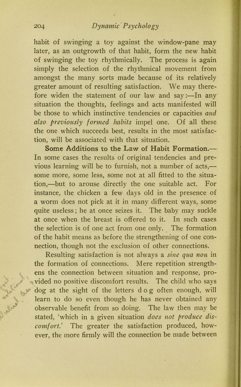 ■t.y habit of swinging a toy against the window-pane may later, as an outgrowth of that habit, form the new habit of swinging the toy rhythmically. The process is again simply the selection of the rhythmical movement from amongst the many sorts made because of its relatively greater amount of resulting satisfaction. We may there- fore widen the statement of our law and say:—In any situation the thoughts, feelings and acts manifested will be those to which instinctive tendencies or capacities and also previously formed habits impel one. Of all these the one which succeeds best, results in the most satisfac- tion, will be associated with that situation. Some Additions to the Law of Habit Formation.— In some cases the results of original tendencies and pre- vious learning will be to furnish, not a number of acts,— some more, some less, some not at all fitted to the situa- tion,—but to arouse directly the one suitable act. For instance, the chicken a few days old in the presence of a worm does not pick at it in many different ways, some quite useless; he at once seizes it. The baby may suckle at once when the breast is offered to it. In such cases the selection is of one act from one only. The formation of the habit means as before the strengthening of one con- nection, though not the exclusion of other connections. Resulting satisfaction is not always a sine qua non in the formation of connections. Mere repetition strength- ens the connection between situation and response, pro- vided no positive discomfort results. The child who says -, v dog at the sight of the letters dog often enough, will learn to do so even though he has never obtained any observable benefit from so doing. The law then may be stated, ‘which in a given situation does not produce dis- comfort! The greater the satisfaction produced, how- ever, the more firmly will the connection be made between