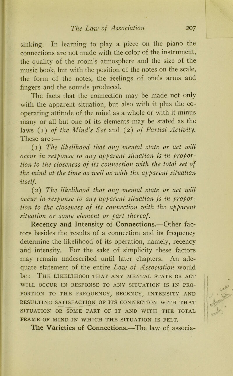 sinking. In learning to play a piece on the piano the connections are not made with the color of the instrument, the quality of the room's atmosphere and the size of the music book, but with the position of the notes on the scale, the form of the notes, the feelings of one’s arms and fingers and the sounds produced. The facts that the connection may be made not only with the apparent situation, but also with it plus the co- operating attitude of the mind as a whole or with it minus many or all but one of its elements may be stated as the laws (1)0/ the Mind’s Set and (2) of Partial Activity. These are:— (1) The likelihood that any mental state or act will occur in response to any apparent situation is in propor- tion to the closeness of its connection with the total set of the mind at the time as well as with the apparent situation itself. (2) The likelihood that any mental state or act will occur in response to any apparent situation is in propor- tion to the closeness of its connection with the apparent situation or some element or part thereof. Recency and Intensity of Connections.—Other fac- tors besides the results of a connection and its frequency determine the likelihood of its operation, namely, recency and intensity. For the sake of simplicity these factors may remain undescribed until later chapters. An ade- quate statement of the entire Law of Association would be: The likelihood that any mental state or act WILL OCCUR IN RESPONSE TO ANY SITUATION IS IN PRO- PORTION TO THE FREQUENCY, RECENCY, INTENSITY AND RESULTING SATISFACTION OF ITS CONNECTION WITFI THAT SITUATION OR SOME PART OF IT AND WITFI THE TOTAL FRAME OF MIND IN WHICH THE SITUATION IS FELT. The Varieties of Connections.—The law of associa-