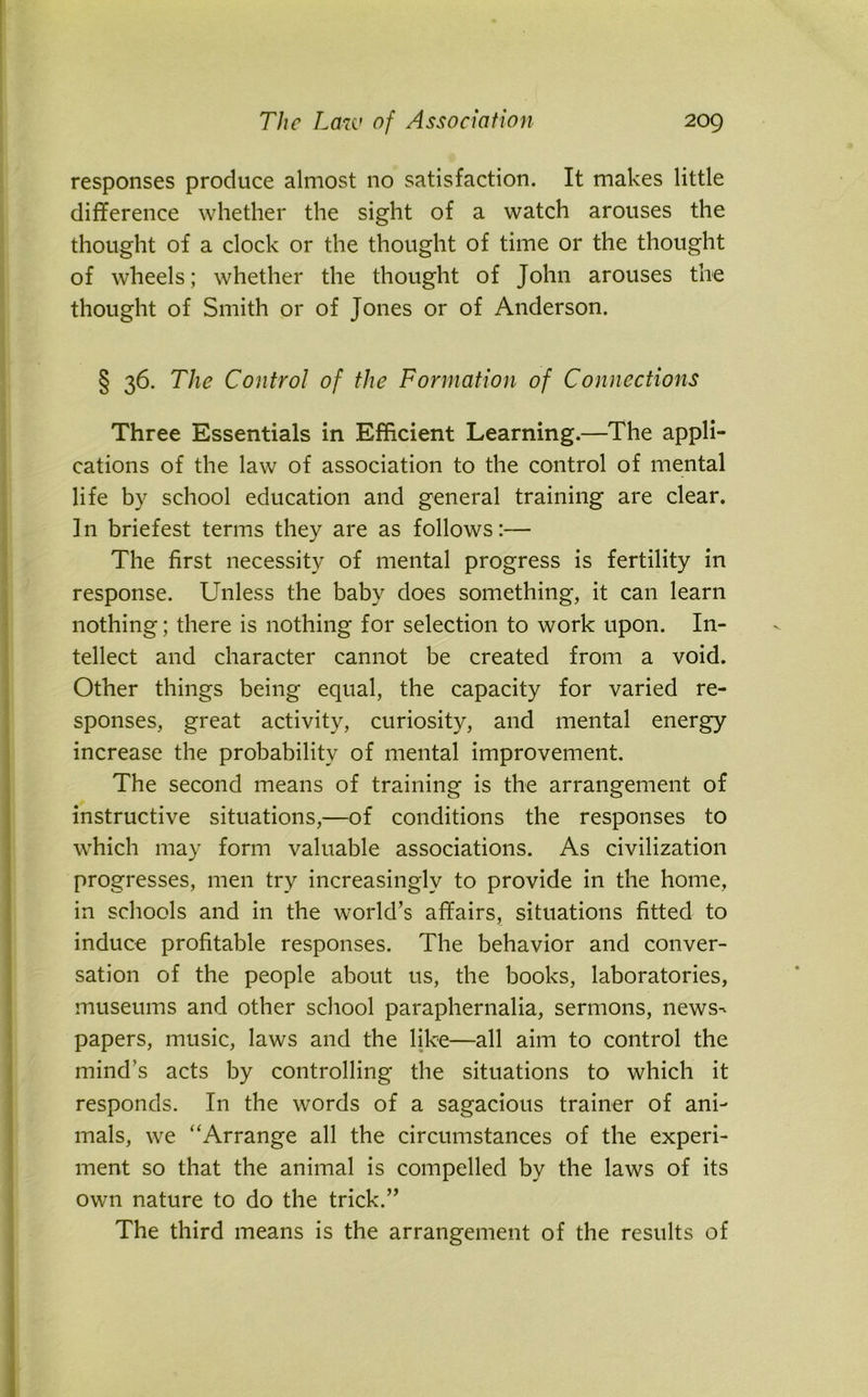 responses produce almost no satisfaction. It makes little difference whether the sight of a watch arouses the thought of a clock or the thought of time or the thought of wheels; whether the thought of John arouses the thought of Smith or of Jones or of Anderson. § 36. The Control of the Formation of Connections Three Essentials in Efficient Learning.—The appli- cations of the law of association to the control of mental life by school education and general training are clear. In briefest terms they are as follows:— The first necessity of mental progress is fertility in response. Unless the baby does something, it can learn nothing; there is nothing for selection to work upon. In- tellect and character cannot be created from a void. Other things being equal, the capacity for varied re- sponses, great activity, curiosity, and mental energy increase the probability of mental improvement. The second means of training is the arrangement of instructive situations,—of conditions the responses to which may form valuable associations. As civilization progresses, men try increasingly to provide in the home, in schools and in the world’s affairs, situations fitted to induce profitable responses. The behavior and conver- sation of the people about us, the books, laboratories, museums and other school paraphernalia, sermons, news- papers, music, laws and the like—all aim to control the mind's acts by controlling the situations to which it responds. In the words of a sagacious trainer of ani- mals, we “Arrange all the circumstances of the experi- ment so that the animal is compelled by the laws of its own nature to do the trick.” The third means is the arrangement of the results of