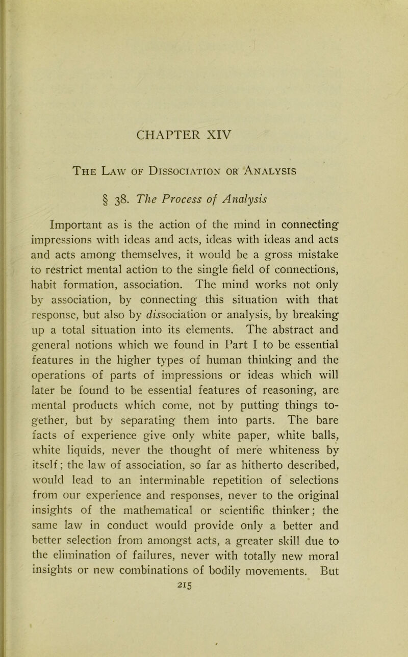 CHAPTER XIV The Law of Dissociation or Analysis § 38. The Process of Analysis Important as is the action of the mind in connecting impressions with ideas and acts, ideas with ideas and acts and acts among themselves, it would be a gross mistake to restrict mental action to the single field of connections, habit formation, association. The mind works not only by association, by connecting this situation with that response, but also by association or analysis, by breaking up a total situation into its elements. The abstract and general notions which we found in Part I to be essential features in the higher types of human thinking and the operations of parts of impressions or ideas which will later be found to be essential features of reasoning, are mental products which come, not by putting things to- gether, but by separating them into parts. The bare facts of experience give only white paper, white balls, white liquids, never the thought of mere whiteness by itself; the law of association, so far as hitherto described, would lead to an interminable repetition of selections from our experience and responses, never to the original insights of the mathematical or scientific thinker; the same law in conduct would provide only a better and better selection from amongst acts, a greater skill due to the elimination of failures, never with totally new moral insights or new combinations of bodily movements. But