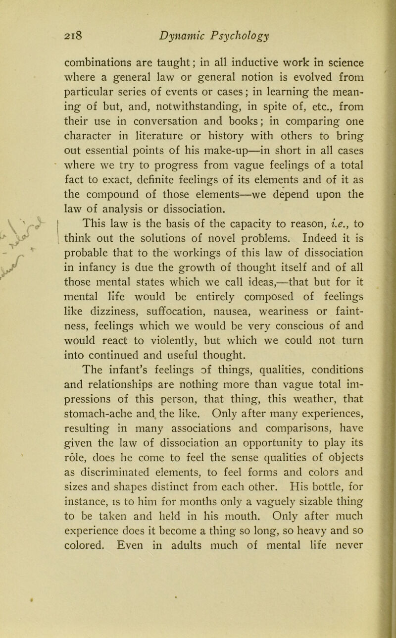 combinations are taught; in all inductive work in science where a general law or general notion is evolved from particular series of events or cases; in learning the mean- ing of but, and, notwithstanding, in spite of, etc., from their use in conversation and books; in comparing one character in literature or history with others to bring out essential points of his make-up—in short in all cases where we try to progress from vague feelings of a total fact to exact, definite feelings of its elements and of it as the compound of those elements—we depend upon the law of analysis or dissociation. This law is the basis of the capacity to reason, i.e., to think out the solutions of novel problems. Indeed it is probable that to the workings of this law of dissociation in infancy is due the growth of thought itself and of all those mental states which we call ideas,—that but for it mental life would be entirely composed of feelings like dizziness, suffocation, nausea, weariness or faint- ness, feelings which we would be very conscious of and would react to violently, but which we could not turn into continued and useful thought. The infant’s feelings of things, qualities, conditions and relationships are nothing more than vague total im- pressions of this person, that thing, this weather, that stomach-ache and the like. Only after many experiences, resulting in many associations and comparisons, have given the law of dissociation an opportunity to play its role, does he come to feel the sense qualities of objects as discriminated elements, to feel forms and colors and sizes and shapes distinct from each other. His bottle, for instance, is to him for months only a vaguely sizable thing to be taken and held in his mouth. Only after much experience does it become a thing so long, so heavy and so colored. Even in adults much of mental life never