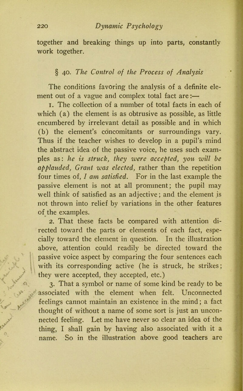 together and breaking things up into parts, constantly work together. § 40. The Control of the Process of Analysis The conditions favoring the analysis of a definite ele- ment out of a vague and complex total fact are:— 1. The collection of a number of total facts in each of which (a) the element is as obtrusive as possible, as little encumbered by irrelevant detail as possible and in which (b) the element’s concomitants or surroundings vary. Thus if the teacher wishes to develop in a pupil’s mind the abstract idea of the passive voice, he uses such exam- ples as: he is struck, they were accepted, you will be applauded, Grant was elected, rather than the repetition four times of, I am satisfied. For in the last example the passive element is not at all prominent; the pupil may well think of satisfied as an adjective; and the element is not thrown into relief by variations in the other features of the examples. 2. That these facts be compared with attention di- rected toward the parts or elements of each fact, espe- cially toward the element in question. In the illustration above, attention could readily be directed toward the passive voice aspect by comparing the four sentences each with its corresponding active (he is struck, he strikes; they were accepted, they accepted, etc.) 3. That a symbol or name of some kind be ready to be associated with the element when felt. Unconnected feelings cannot maintain an existence in the mind; a fact thought of without a name of some sort is just an uncon- nected feeling. Let me have never so clear an idea of the thing, I shall gain by having also associated with it a name. So in the illustration above srood teachers are