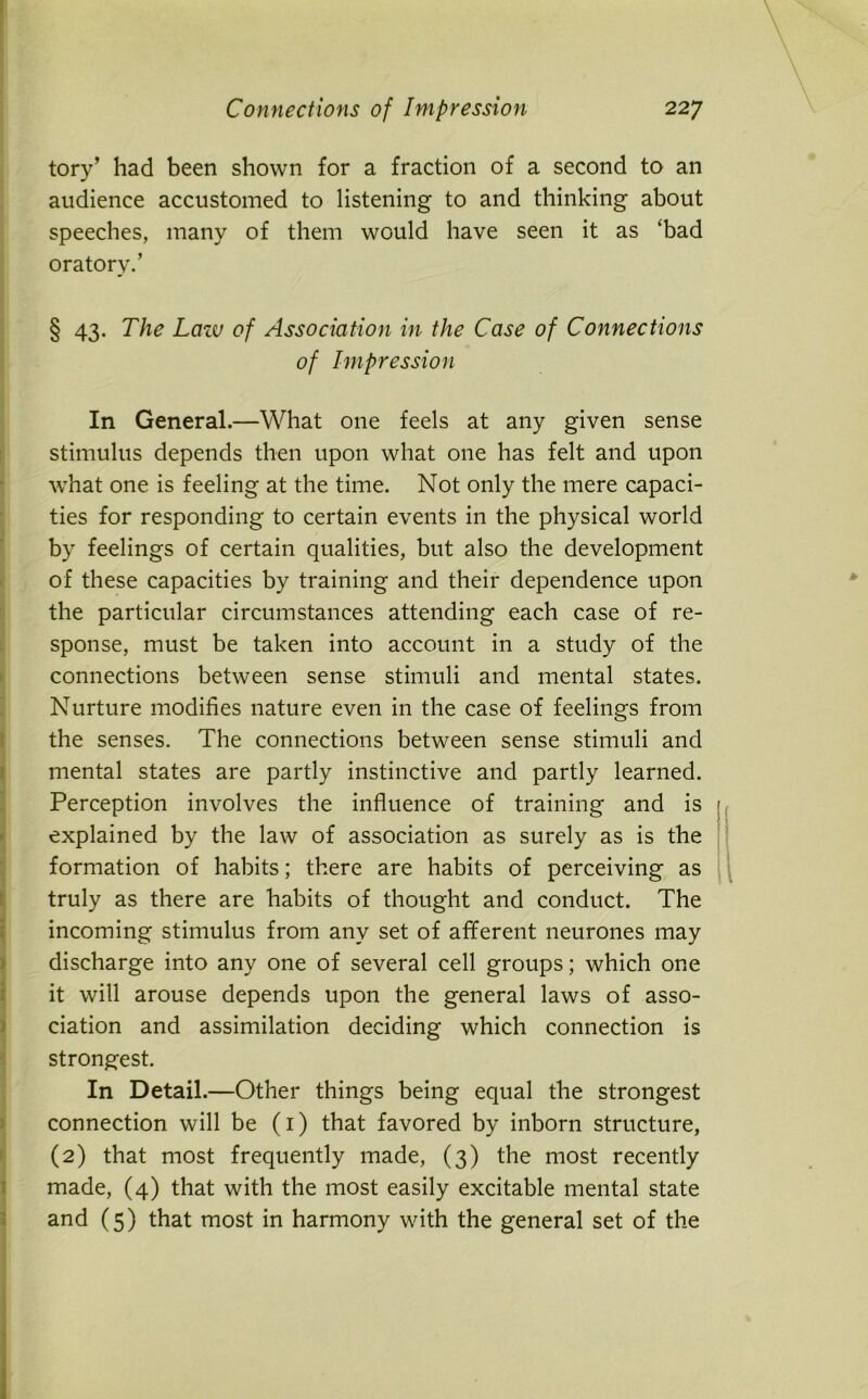 tory’ had been shown for a fraction of a second to an audience accustomed to listening to and thinking about speeches, many of them would have seen it as 'bad oratory.’ § 43. The Lciiv of Association in the Case of Connections of Impression In General.—What one feels at any given sense stimulus depends then upon what one has felt and upon what one is feeling at the time. Not only the mere capaci- ties for responding to certain events in the physical world by feelings of certain qualities, but also the development of these capacities by training and their dependence upon the particular circumstances attending each case of re- sponse, must be taken into account in a study of the connections between sense stimuli and mental states. Nurture modifies nature even in the case of feelings from the senses. The connections between sense stimuli and mental states are partly instinctive and partly learned. Perception involves the influence of training and is 1 explained by the law of association as surely as is the formation of habits; there are habits of perceiving as truly as there are habits of thought and conduct. The incoming stimulus from any set of afferent neurones may discharge into any one of several cell groups; which one it will arouse depends upon the general laws of asso- ciation and assimilation deciding which connection is strongest. In Detail.—Other things being equal the strongest connection will be (1) that favored by inborn structure, (2) that most frequently made, (3) the most recently made, (4) that with the most easily excitable mental state and (5) that most in harmony with the general set of the