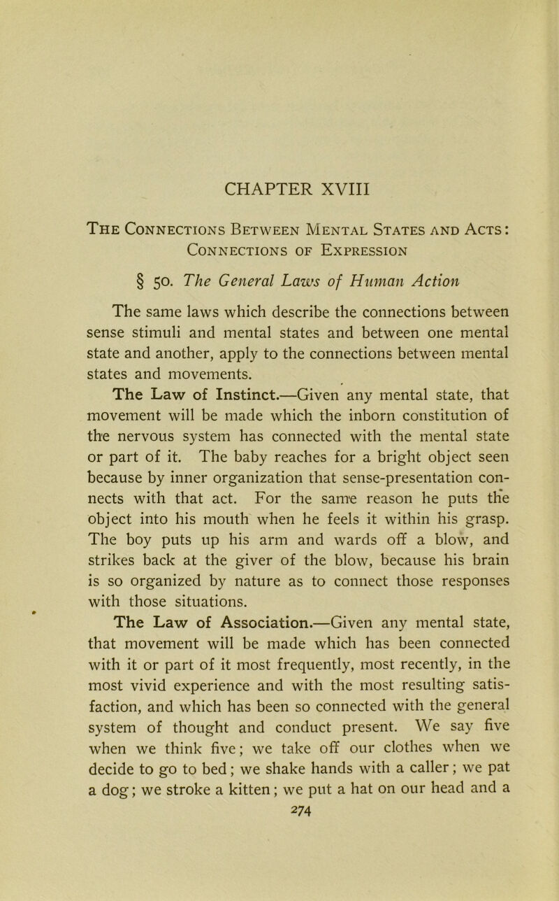 CHAPTER XVIII The Connections Between Mental States and Acts: Connections of Expression § 50. The General Laws of Human Action The same laws which describe the connections between sense stimuli and mental states and between one mental state and another, apply to the connections between mental states and movements. The Law of Instinct.—Given any mental state, that movement will be made which the inborn constitution of the nervous system has connected with the mental state or part of it. The baby reaches for a bright object seen because by inner organization that sense-presentation con- nects with that act. For the same reason he puts the object into his mouth when he feels it within his grasp. The boy puts up his arm and wards off a blow, and strikes back at the giver of the blow, because his brain is so organized by nature as to connect those responses with those situations. The Law of Association.—Given any mental state, that movement will be made which has been connected with it or part of it most frequently, most recently, in the most vivid experience and with the most resulting satis- faction, and which has been so connected with the general system of thought and conduct present. We say five when we think five; we take off our clothes when we decide to go to bed; we shake hands with a caller; we pat a dog; we stroke a kitten; we put a hat on our head and a