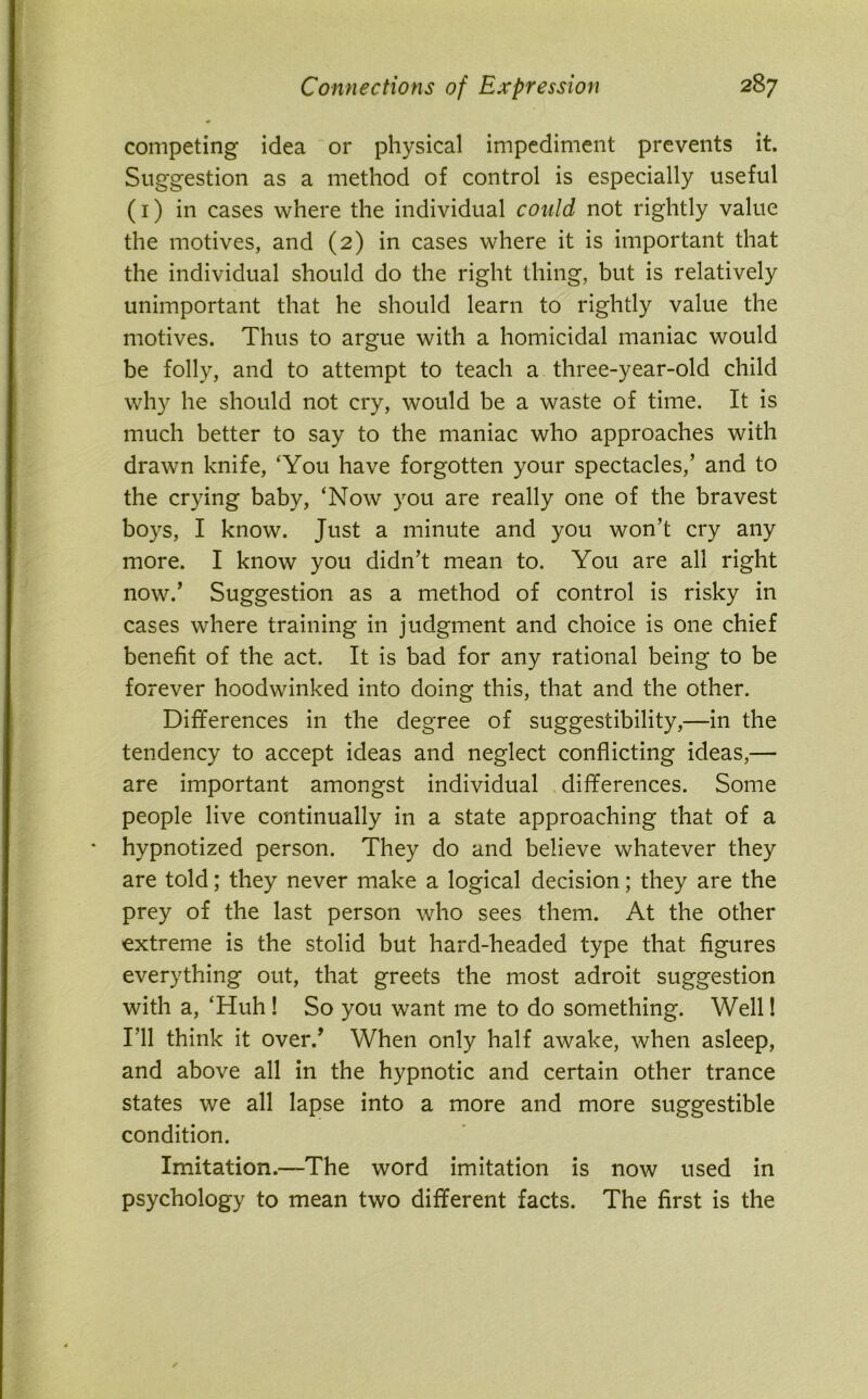 competing idea or physical impediment prevents it. Suggestion as a method of control is especially useful (1) in cases where the individual could not rightly value the motives, and (2) in cases where it is important that the individual should do the right thing, but is relatively unimportant that he should learn to rightly value the motives. Thus to argue with a homicidal maniac would be folly, and to attempt to teach a three-year-old child why he should not cry, would be a waste of time. It is much better to say to the maniac who approaches with drawn knife, ‘You have forgotten your spectacles/ and to the crying baby, ‘Now you are really one of the bravest boys, I know. Just a minute and you won’t cry any more. I know you didn’t mean to. You are all right now.’ Suggestion as a method of control is risky in cases where training in judgment and choice is one chief benefit of the act. It is bad for any rational being to be forever hoodwinked into doing this, that and the other. Differences in the degree of suggestibility,—in the tendency to accept ideas and neglect conflicting ideas,— are important amongst individual differences. Some people live continually in a state approaching that of a hypnotized person. They do and believe whatever they are told; they never make a logical decision; they are the prey of the last person who sees them. At the other extreme is the stolid but hard-headed type that figures everything out, that greets the most adroit suggestion with a, ‘Huh ! So you want me to do something. Well! I’ll think it over/ When only half awake, when asleep, and above all in the hypnotic and certain other trance states we all lapse into a more and more suggestible condition. Imitation.—The word imitation is now used in psychology to mean two different facts. The first is the