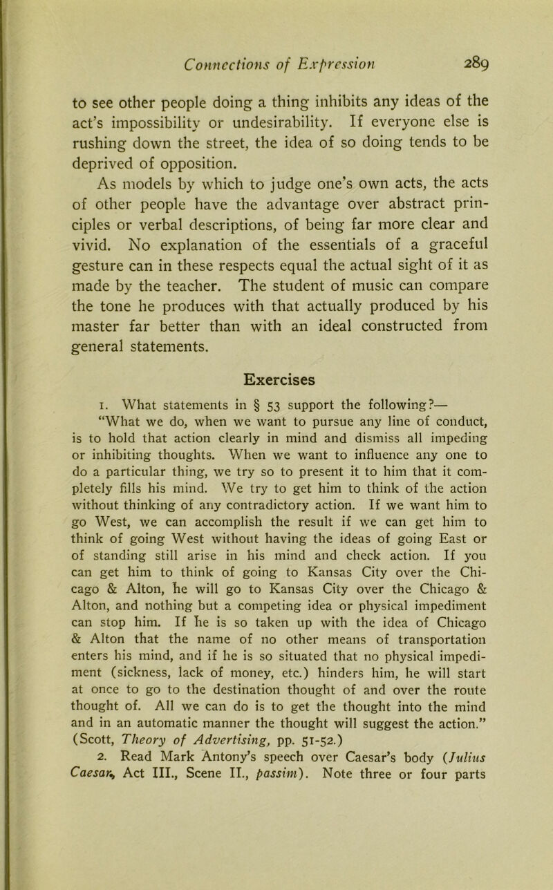 to see other people doing a thing inhibits any ideas of the act’s impossibility or undesirability. If everyone else is rushing down the street, the idea of so doing tends to be deprived of opposition. As models by which to judge one's own acts, the acts of other people have the advantage over abstract prin- ciples or verbal descriptions, of being far more clear and vivid. No explanation of the essentials of a graceful gesture can in these respects equal the actual sight of it as made by the teacher. The student of music can compare the tone he produces with that actually produced by his master far better than with an ideal constructed from general statements. Exercises 1. What statements in § 53 support the following?— “What we do, when we want to pursue any line of conduct, is to hold that action clearly in mind and dismiss all impeding or inhibiting thoughts. When we want to influence any one to do a particular thing, we try so to present it to him that it com- pletely fills his mind. We try to get him to think of the action without thinking of any contradictory action. If we want him to go West, we can accomplish the result if we can get him to think of going West without having the ideas of going East or of standing still arise in his mind and check action. If you can get him to think of going to Kansas City over the Chi- cago & Alton, he will go to Kansas City over the Chicago & Alton, and nothing but a competing idea or physical impediment can stop him. If he is so taken up with the idea of Chicago & Alton that the name of no other means of transportation enters his mind, and if he is so situated that no physical impedi- ment (sickness, lack of money, etc.) hinders him, he will start at once to go to the destination thought of and over the route thought of. All we can do is to get the thought into the mind and in an automatic manner the thought will suggest the action.” (Scott, Theory of Advertising, pp. 51-52.) 2. Read Mark Antony’s speech over Caesar’s body (Julius Caesar,, Act III., Scene II., passim). Note three or four parts