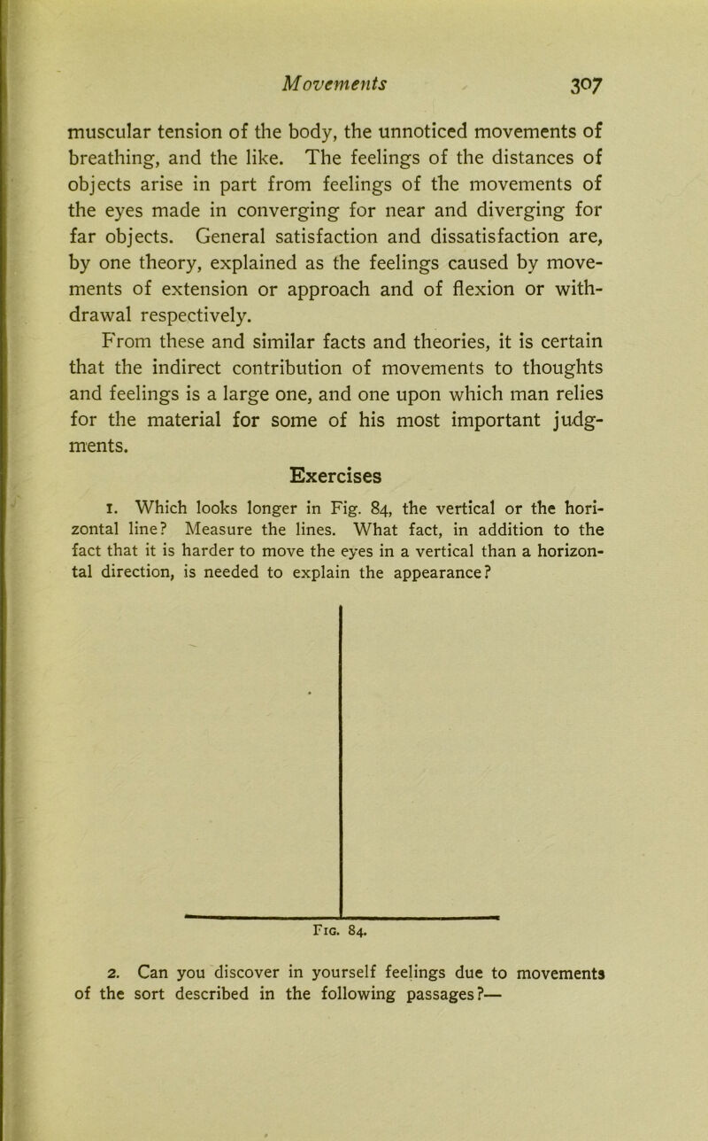 muscular tension of the body, the unnoticed movements of breathing, and the like. The feelings of the distances of objects arise in part from feelings of the movements of the eyes made in converging for near and diverging for far objects. General satisfaction and dissatisfaction are, by one theory, explained as the feelings caused by move- ments of extension or approach and of flexion or with- drawal respectively. From these and similar facts and theories, it is certain that the indirect contribution of movements to thoughts and feelings is a large one, and one upon which man relies for the material for some of his most important judg- ments. Exercises I. Which looks longer in Fig. 84, the vertical or the hori- zontal line? Measure the lines. What fact, in addition to the fact that it is harder to move the eyes in a vertical than a horizon- tal direction, is needed to explain the appearance? Fig. 84. 2. Can you discover in yourself feelings due to movements of the sort described in the following passages?—