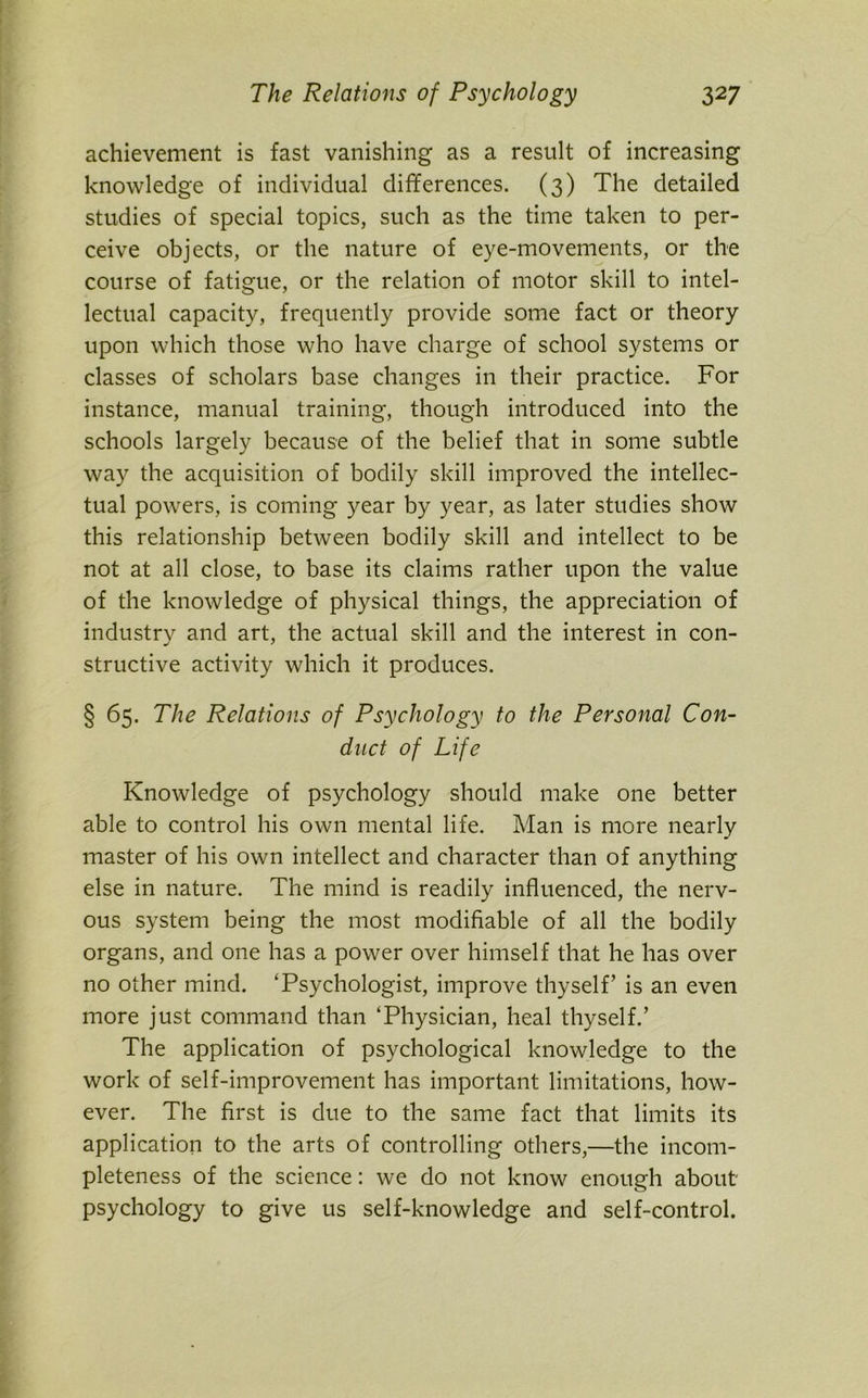 achievement is fast vanishing as a result of increasing knowledge of individual differences. (3) The detailed studies of special topics, such as the time taken to per- ceive objects, or the nature of eye-movements, or the course of fatigue, or the relation of motor skill to intel- lectual capacity, frequently provide some fact or theory upon which those who have charge of school systems or classes of scholars base changes in their practice. For instance, manual training, though introduced into the schools largely because of the belief that in some subtle way the acquisition of bodily skill improved the intellec- tual powers, is coming year by year, as later studies show this relationship between bodily skill and intellect to be not at all close, to base its claims rather upon the value of the knowledge of physical things, the appreciation of industry and art, the actual skill and the interest in con- structive activity which it produces. § 65. The Relations of Psychology to the Personal Con- duct of Life Knowledge of psychology should make one better able to control his own mental life. Man is more nearly master of his own intellect and character than of anything else in nature. The mind is readily influenced, the nerv- ous system being the most modifiable of all the bodily organs, and one has a power over himself that he has over no other mind. ‘Psychologist, improve thyself’ is an even more just command than ‘Physician, heal thyself.’ The application of psychological knowledge to the work of self-improvement has important limitations, how- ever. The first is due to the same fact that limits its application to the arts of controlling others,—the incom- pleteness of the science: we do not know enough about psychology to give us self-knowledge and self-control.