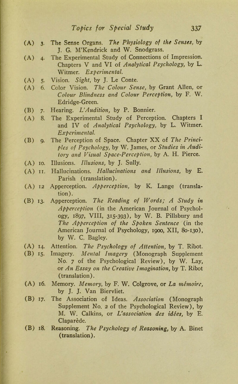 (A) 3. The Sense Organs. The Physiology of the Senses, by J. G. M’Kendrick and W. Snodgrass. (A) 4. The Experimental Study of Connections of Impression. Chapters V and VI of Analytical Psychology, by L. Witmer. Experimental. (A) 5. Vision. Sight, by J. Le Conte. (A) 6. Color Vision. The Colour Sense, by Grant Allen, or Colour Blindness and Colour Perception, by F. W. Edridge-Green. (B) 7. Hearing. L’Audition, by P. Bonnier. (A) 8. The Experimental Study of Perception. Chapters I and IV of Analytical Psychology, by L. Witmer. Experimental. (B) 9. The Perception of Space. Chapter XX of The Princi- ples of Psychology, by W. James, or Studies in Audi- tory and Visual Space-Perception, by A. H. Pierce. (A) 10. Illusions. Illusions, by J. Sully. (A) 11. Hallucinations. Hallucinations and Illusions, by E. Parish (translation). (A) 12 Apperception. Apperception, by K. Lange (transla- tion). (B) 13. Apperception. The Reading of Words; A Study in Apperception (in the American Journal of Psychol- ogy, 1897, VIII, 315-393), by W. B. Pillsbury and The Apperception of the Spoken Sentence (in the American Journal of Psychology, 1900, XII, 80-130), by W. C. Bagley. (A) 14. Attention. The Psychology of Attention, by T. Ribot. (B) 15. Imagery. Mental Imagery (Monograph Supplement No. 7 of the Psychological Review), by W. Lay, or An Essay on the Creative Imagination, by T. Ribot (translation). (A) 16. Memory. Memory, by F. W. Colgrove, or La memoire, by J. J. Van Biervliet. (B) 17. The Association of Ideas. Association (Monograph Supplement No. 2 of the Psychological Review), by M. W. Calkins, or L’association des idees, by E. Claparede. (B) 18. Reasoning. The Psychology of Reasoning, by A. Binet (translation).