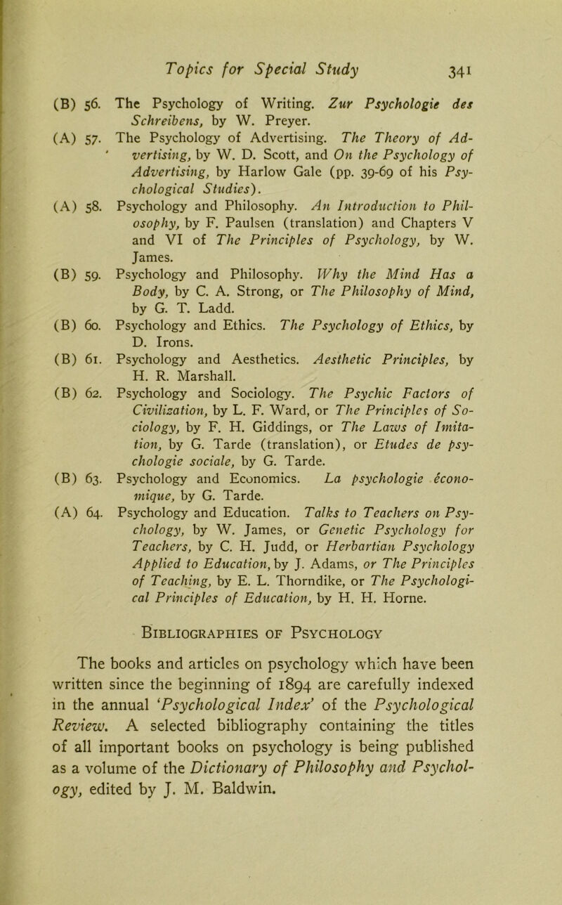 (B) 56. The Psychology of Writing. Zur Psychologie des Schreibens, by W. Preyer. (A) 57. The Psychology of Advertising. The Theory of Ad- vertising, by W. D. Scott, and On the Psychology of Advertising, by Harlow Gale (pp. 39-69 of his Psy- chological Studies). (A) 58. Psychology and Philosophy. An Introduction to Phil- osophy, by F. Paulsen (translation) and Chapters V and VI of The Principles of Psychology, by W. James. (B) 59. Psychology and Philosophy. Why the Mind Has a Body, by C. A. Strong, or The Philosophy of Mind, by G. T. Ladd. (B) 60. Psychology and Ethics. The Psychology of Ethics, by D. Irons. (B) 61. Psychology and Aesthetics. Aesthetic Principles, by H. R. Marshall. (B) 62. Psychology and Sociology. The Psychic Factors of Civilization, by L. F. Ward, or The Principles of So- ciology, by F. H. Giddings, or The Laws of Imita- tion, by G. Tarde (translation), or Etudes de psy- chologie sociale, by G. Tarde. (B) 63. Psychology and Economics. La psychologie econo- mique, by G. Tarde. (A) 64. Psychology and Education. Talks to Teachers on Psy- chology, by W. James, or Genetic Psychology for Teachers, by C. H. Judd, or Herbartian Psychology Applied to Education, by J. Adams, or The Principles of Teaching, by E. L. Thorndike, or The Psychologi- cal Principles of Education, by H. H. Horne. Bibliographies of Psychology The books and articles on psychology which have been written since the beginning of 1894 are carefully indexed in the annual ‘Psychological Index’ of the Psychological Review. A selected bibliography containing the titles of all important books on psychology is being published as a volume of the Dictionary of Philosophy and Psychol- ogy, edited by J. M. Baldwin.