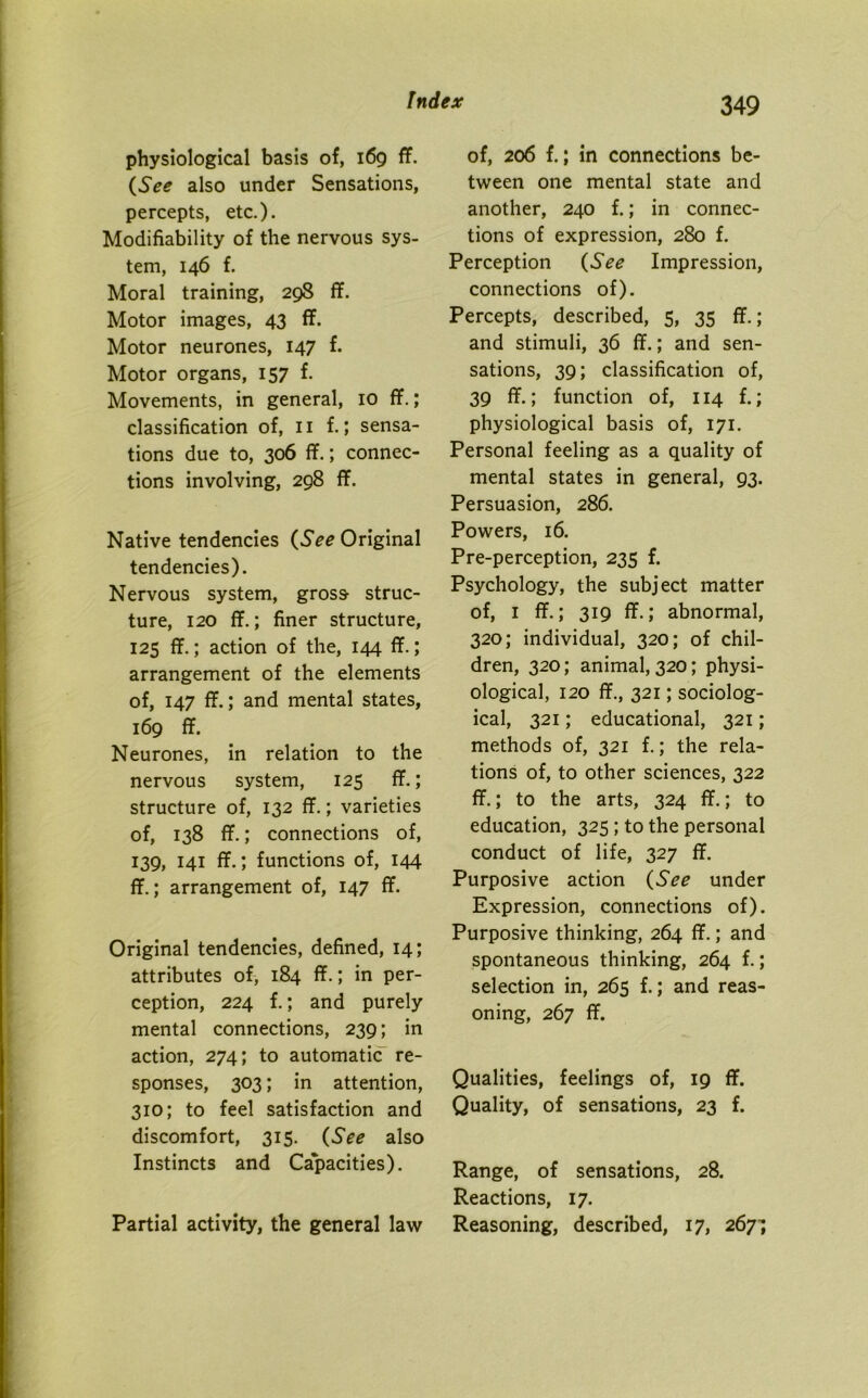 physiological basis of, 169 ff. (See also under Sensations, percepts, etc.). Modifiability of the nervous sys- tem, 146 f. Moral training, 298 ff. Motor images, 43 ff. Motor neurones, 147 f. Motor organs, 157 f. Movements, in general, 10 ff.; classification of, 11 f.; sensa- tions due to, 306 ff.; connec- tions involving, 298 ff. Native tendencies (See Original tendencies). Nervous system, gross struc- ture, 120 ff.; finer structure, 125 ff.; action of the, 144 ff.; arrangement of the elements of, 147 ff.; and mental states, 169 ff. Neurones, in relation to the nervous system, 123 ff.; structure of, 132 ff.; varieties of, 138 ff.; connections of, 139, 141 ff.; functions of, 144 ff.; arrangement of, 147 ff. Original tendencies, defined, 14; attributes of, 184 ff.; in per- ception, 224 f.; and purely mental connections, 239; in action, 274; to automatic re- sponses, 303; in attention, 310; to feel satisfaction and discomfort, 315. (See also Instincts and Capacities). Partial activity, the general law of, 206 f.; in connections be- tween one mental state and another, 240 f.; in connec- tions of expression, 280 f. Perception (See Impression, connections of). Percepts, described, 5, 35 ff.; and stimuli, 36 ff.; and sen- sations, 39; classification of, 39 ff.; function of, 114 f.; physiological basis of, 171. Personal feeling as a quality of mental states in general, 93. Persuasion, 286. Powers, 16. Pre-perception, 235 f. Psychology, the subject matter of, 1 ff.; 319 ff.; abnormal, 320; individual, 320; of chil- dren, 320; animal, 320; physi- ological, 120 ff., 321; sociolog- ical, 321; educational, 321; methods of, 321 f.; the rela- tions of, to other sciences, 322 ff.; to the arts, 324 ff.; to education, 325 ; to the personal conduct of life, 327 ff. Purposive action (See under Expression, connections of). Purposive thinking, 264 ff.; and spontaneous thinking, 264 f.; selection in, 265 f.; and reas- oning, 267 ff. Qualities, feelings of, 19 ff. Quality, of sensations, 23 f. Range, of sensations, 28. Reactions, 17. Reasoning, described, 17, 267^