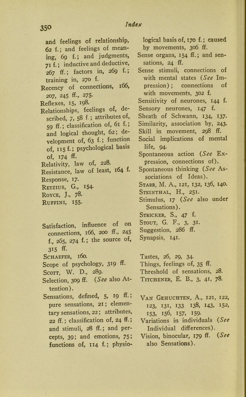 and feelings of relationship, 62 f.; and feelings of mean- ing, 69 f.; and judgments, 71 f.; inductive and deductive, 267 ff.; factors in, 269 f.; training in, 270 f. Recency of connections, 166, 207, 245 ff., 275. Reflexes, 15, J98. Relationships, feelings of, de- scribed, 7, 58 f- 1 attributes of, 59 ff.; classification of, 61 f.; and logical thought, 62; de- velopment of, 63 f.', function of, 115 f.; psychological basis of, 174 ff. Relativity, law of, 228. Resistance, law of least, 164 f- Response, 17. Retzius, G., 154- Royce, J., 78. Ruffini, 155- Satisfaction, influence of on connections, 166, 200 ff., 245 f., 265, 274 f.; the source of, 315 ff- Schaefer, 160. Scope of psychology, 319 ff- Scott, W. D., 289. Selection, 309 ff. (See also At- tention). Sensations, defined, 5, 19 ff-1 pure sensations, 21; elemen- tary sensations, 22; attributes, 22 ff.; classification of, 24 ff.; and stimuli, 28 ff.; and per- cepts, 39; and emotions, 75; functions of, 114 f-l physio- logical basis of, 170 f.; caused by movements, 306 ff. Sense organs, 154 ff.; and sen- sations, 24 ff. Sense stimuli, connections of with mental states (See Im- pression) ; connections of with movements, 302 f. Sensitivity of neurones, 144 f. Sensory neurones, 147 f. Sheath of Schwann, 134, 137. Similarity, association by, 243. Skill in movement, 298 ff. Social implications of mental life, 94. Spontaneous action (See Ex- pression, connections of). Spontaneous thinking (See As- sociations of Ideas). Starr, M. A., 121, 132, 136, 14°- Steinthal, H., 251. Stimulus, 17 (See also under Sensations). Stricker, S., 47 f. Stout, G. F., 3, 31. Suggestion, 286 ff. Synapsis, 141. Tastes, 26, 29, 34. Things, feelings of, 35 ff. Threshold of sensations, 28. Titchener, E. B., 3, 41, 78. Van Gehuchten, A., 121, 122, 123, 131, 133 138, 143, 152, 153, I5<3, 157, 159- Variations in individuals (See Individual differences). Vision, binocular, 179 ff. (See also Sensations).