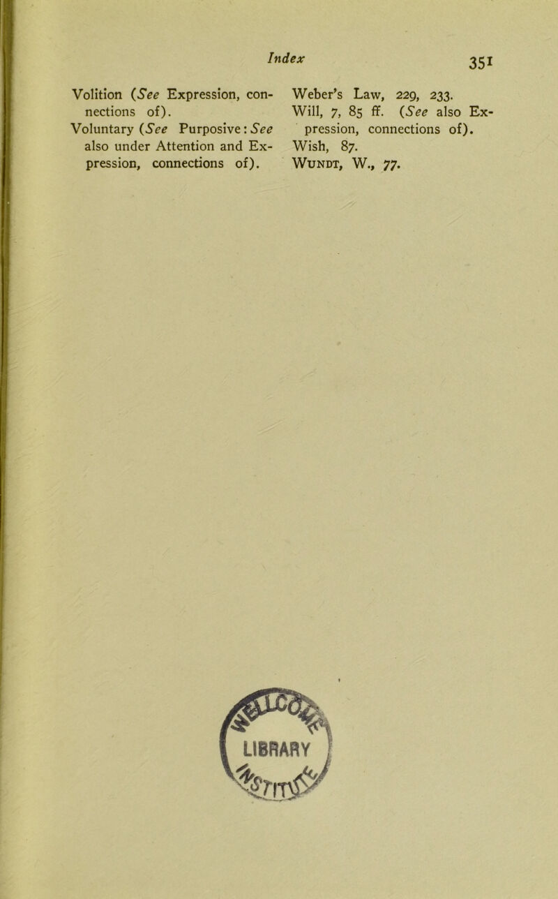 Volition (See Expression, con- Weber’s Law, 229, 233. nections of). Will, 7, 85 ff. (See also Ex- Voluntary (See Purposive: See pression, connections of), also under Attention and Ex- Wish, 87. pression, connections of). Wundt, W., 77.