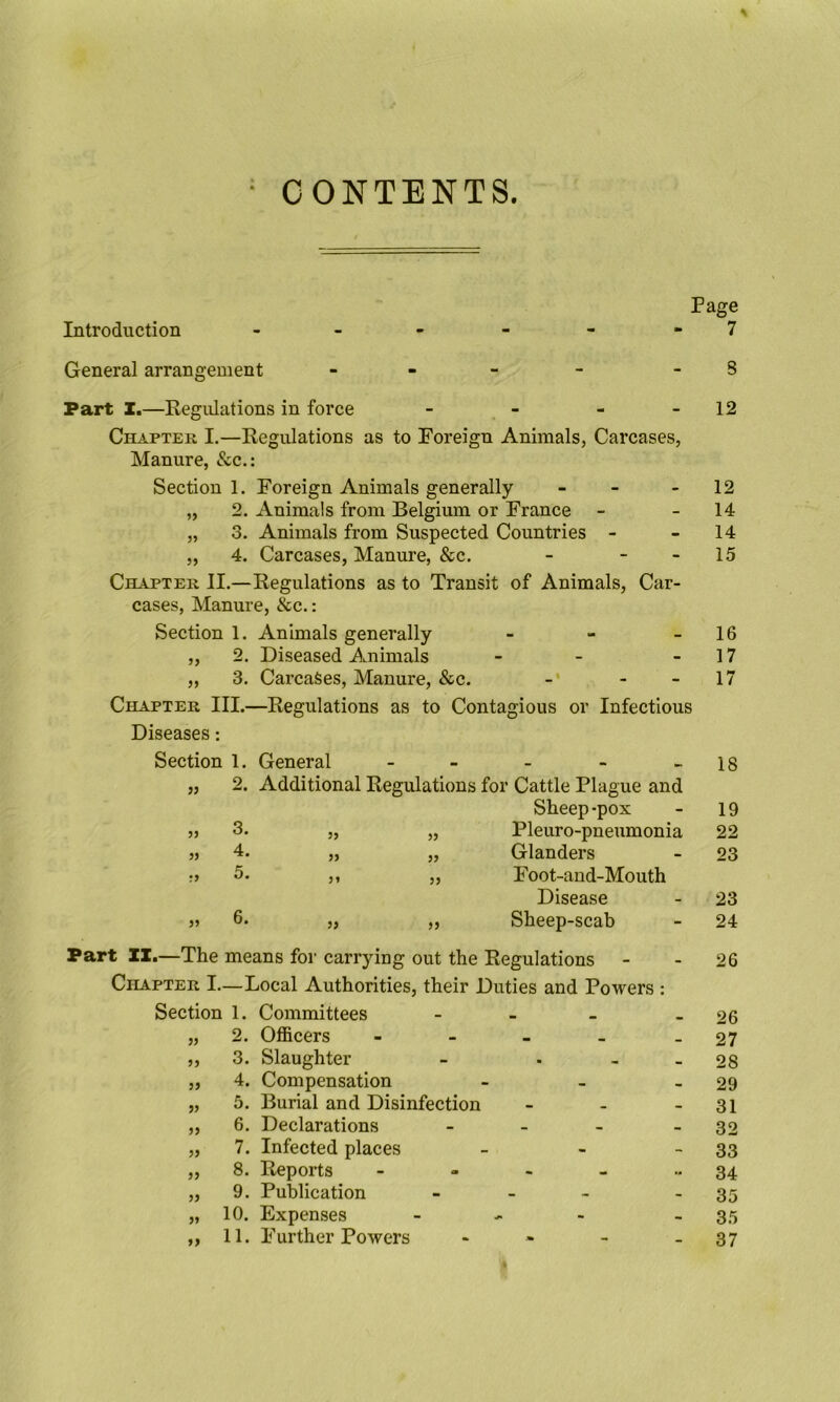 = CONTENTS. Page Introduction , _ - - - - 7 General arrangement - - - - - S Part X.—Regulations in force - - - - 12 Chapter I.—Regulations as to Foreign Animals, Carcases, Manure, &c.: Section 1. Foreign Animals generally - - - 12 „ 2. Animals from Belgium or France - - 14 „ 3. Animals from Suspected Countries - - 14 „ 4. Carcases, Manure, &c. - - - 15 Chapter II.—Regulations as to Transit of Animals, Car- cases, Manure, &c.: Section 1. Animals generally - - - 16 „ 2. Diseased Animals - - - 17 „ 3. Carcases, Manure, &c. - - 17 Chapter III.—Regulations as to Contagious or Infectious Diseases: Section 1. General - - - - - 18 „ 2. Additional Regulations for Cattle Plague and Sheep-pox - 19 3. 35 33 Pleuro-pneumonia 22 4. 35 35 Glanders 23 5. 35 33 Foot-aud-Mouth Disease 23 6. 35 35 Sheep-scab 24 Part II.—The means for carrying out the Regulations - - 26 Chapter I—Local Authorities, their Duties and Powers : Section 1. Committees - - - - 26 „ 2. Officers - - - - - 27 3. Slaughter - . - - 28 4. Compensation - - - 29 5. Burial and Disinfection - - - 31 6. Declarations - - - - 32 7. Infected places - - - 33 8. Reports - - - - ■•34 9. Publication - - - - 35 10. Expenses - - - - 35 11. Further Powers - - - - 37 35 >3 35 35 55 55