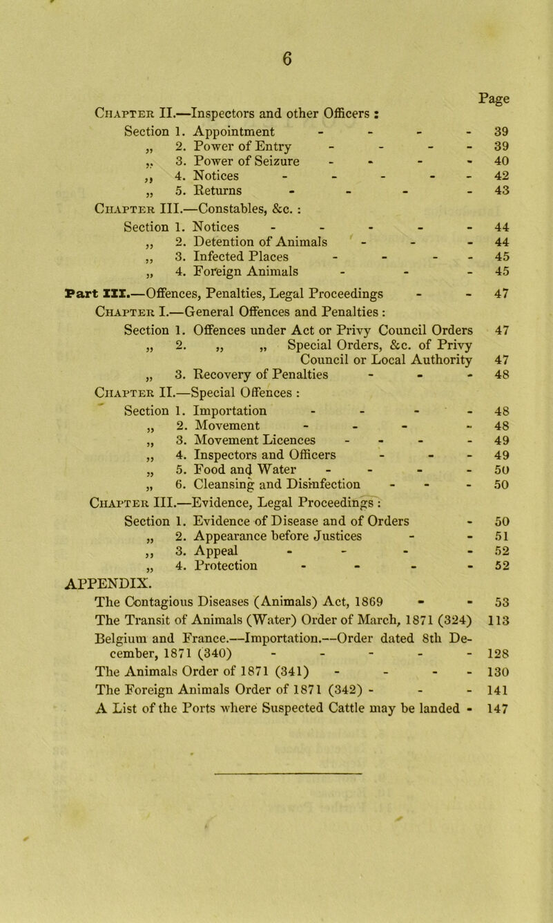 Chapter II.—Inspectors and other Officers : Section 1. Appointment „ 2. Power of Entry 3. Power of Seizure ,, 4. Notices „ 5. Keturns Chapter III.—Constables, &c. : Section 1. Notices - _ . „ 2. Detention of Animals „ 3. Infected Places „ 4. Foreign Animals Page 39 - 39 - 40 42 - 43 44 44 - 45 45 Part III.—Offences, Penalties, Legal Proceedings - - 47 Chapter I.—General Offences and Penalties : Section 1. Offences under Act or Privy Council Orders „ 2. „ „ Special Orders, &c. of Privy Council or Local Authority „ 3. Recovery of Penalties - - - Chapter II.—Special Offences : Section 1. Importation - - - „ 2. Movement - _ _ „ 3. Movement Licences - - _ ,, 4. Inspectors and Officers - - - „ 5. Food and Water - „ 6. Cleansing and Disinfection - - Chapter III.—Evidence, Legal Proceeding: Section 1. Evidence of Disease and of Orders „ 2. Appearance before Justices ,, 3. Appeal - „ 4. Protection APPENDIX. The Contagious Diseases (Animals) Act, 1869 The Transit of Animals (Water) Order of March, 1871 (324) Belgium and France.—Importation.—Order dated 8th De- cember, 1871 (340) - _ - _ - The Animals Order of 1871 (341) - - - - The Foreign Animals Order of 1871 (342) - - - A List of the Ports where Suspected Cattle may be landed - 47 47 48 48 48 49 49 50 50 50 51 52 52 53 113 128 130 141 147