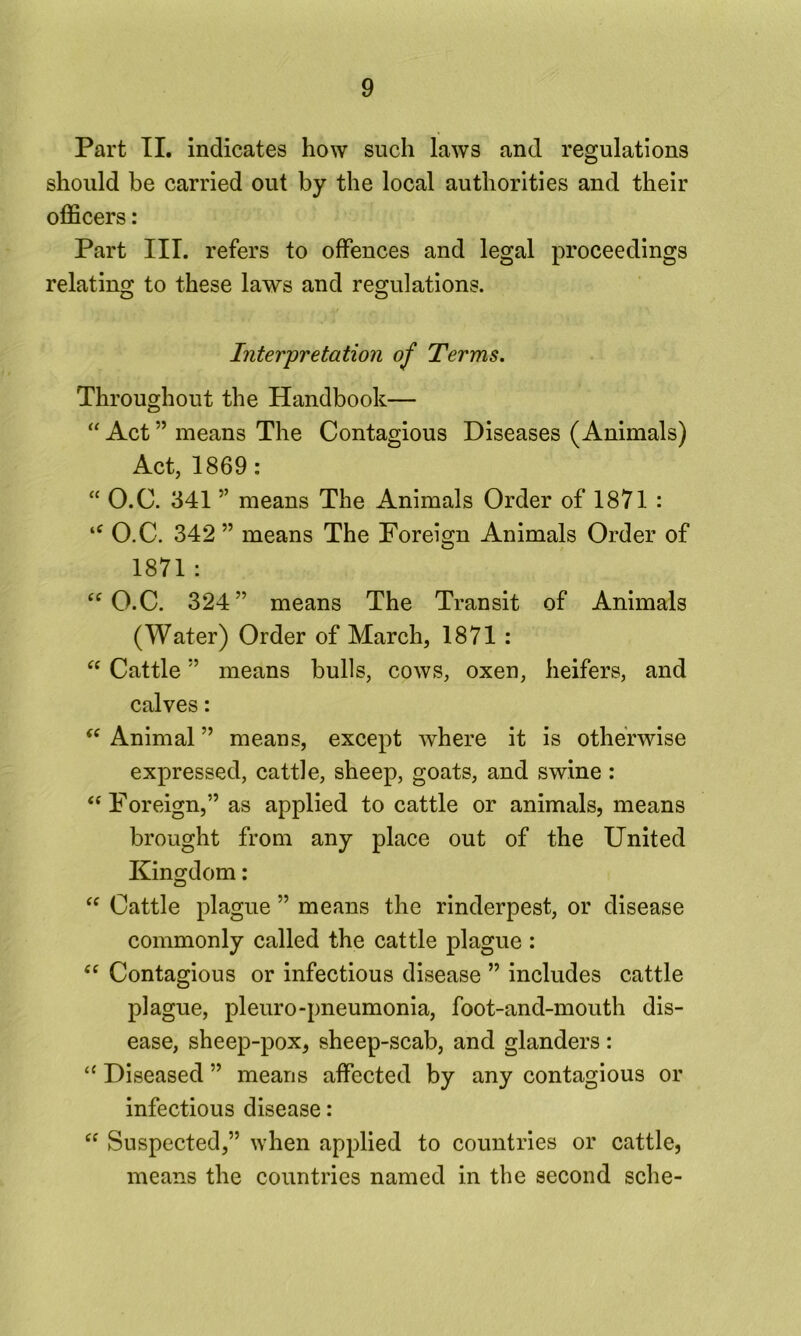 Part II. indicates how such laws and regulations should be carried out by the local authorities and their officers: Part III. refers to offences and legal proceedings relating to these laws and regulations. Interpretation of Terms. Throughout the Handbook— “ Act ” means The Contagious Diseases (Animals) Act, 1869: “ O.C. 341 ” means The Animals Order of 1871 : O.C. 342 ” means The Forei2;n Animals Order of 1871 : “O.C. 324” means The Transit of Animals (Water) Order of March, 1871 : “ Cattle ” means bulls, cows, oxen, heifers, and calves: Animal ” means, except where it is otherwise expressed, cattle, sheep, goats, and swine: “ Foreign,” as applied to cattle or animals, means brought from any place out of the United Kingdom: “ Cattle plague ” means the rinderpest, or disease commonly called the cattle plague : “ Contagious or infectious disease ” includes cattle plague, pleuro-pneumonia, foot-and-mouth dis- ease, sheep-pox, sheep-scab, and glanders : “ Diseased ” means affected by any contagious or infectious disease: “ Suspected,” when applied to countries or cattle, means the countries named in the second sche-