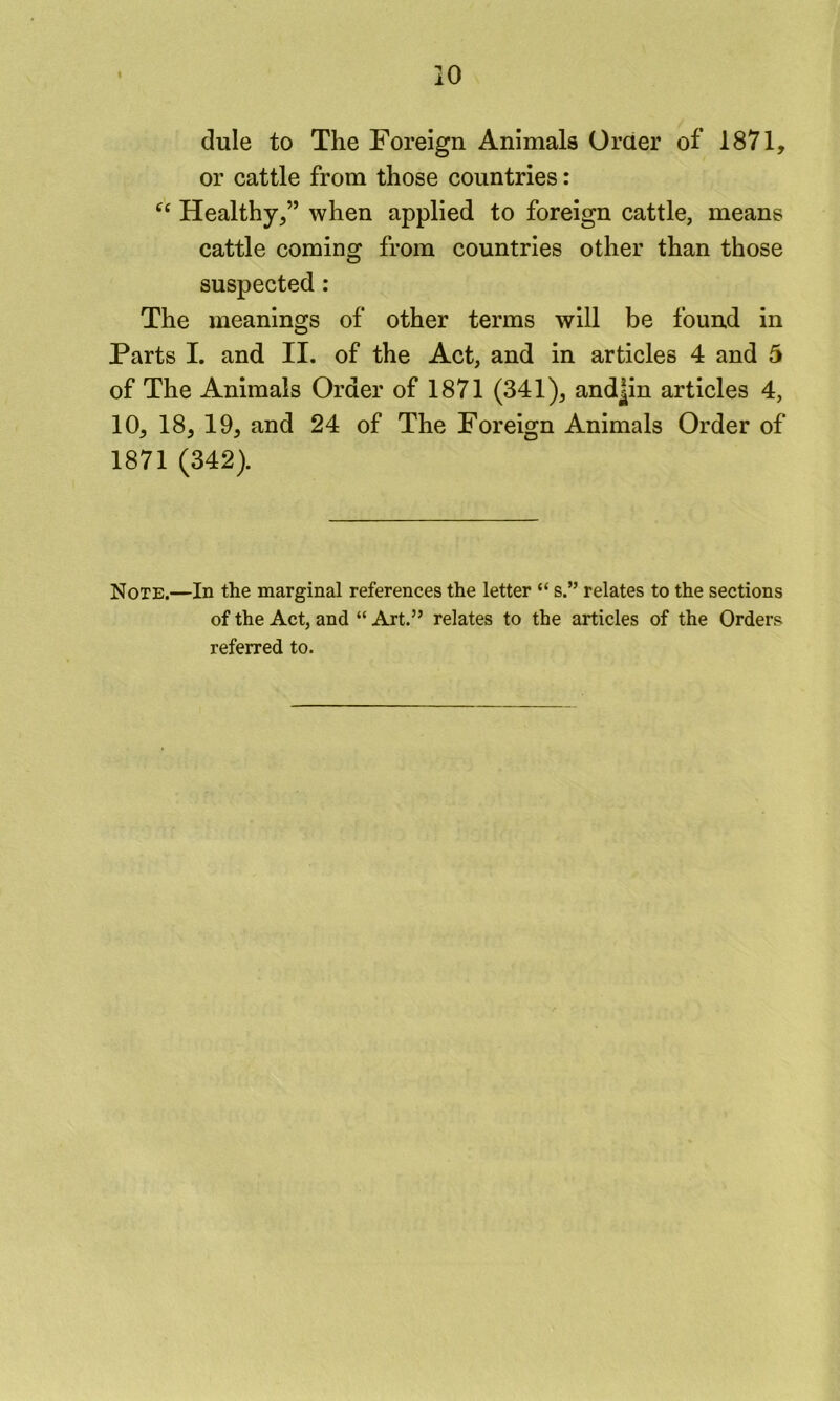 dule to The Foreign Animals Order of 1871, or cattle from those countries: Healthy,” when applied to foreign cattle, means cattle coming from countries other than those suspected : The meanings of other terms will be found in Parts I. and II. of the Act, and in articles 4 and 5 of The Animals Order of 1871 (341), and|in articles 4, 10, 18, 19, and 24 of The Foreign Animals Order of 1871 (342). Note.—In the marginal references the letter “ s.” relates to the sections of the Act, and “ Art.” relates to the articles of the Orders referred to.