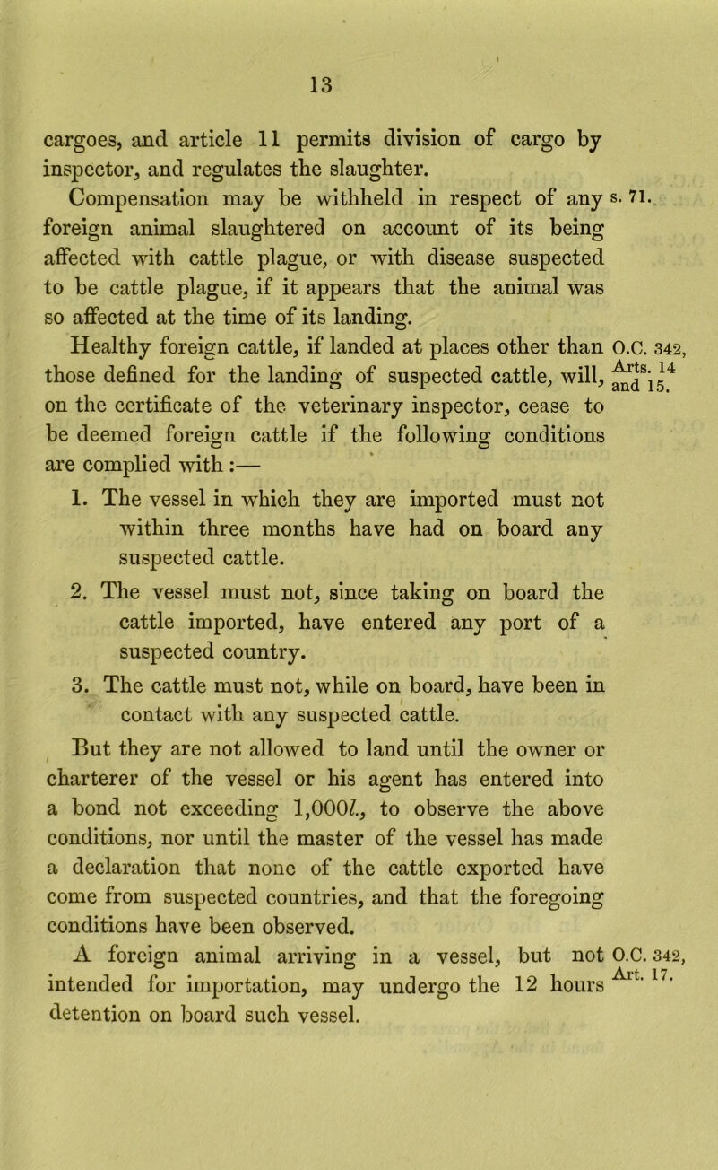 cargoes, and article 11 permits division of cargo by inspector, and regulates the slaughter. Compensation may be withheld in respect of any s. 71. foreign animal slaughtered on account of its being affected with cattle plague, or with disease suspected to be cattle plague, if it appears that the animal was so affected at the time of its landing. Healthy foreign cattle, if landed at places other than O.C. 342 those defined for the landing of suspected cattle, will, on the certificate of the veterinary inspector, cease to be deemed foreign cattle if the following conditions are complied with :— 1. The vessel in which they are imported must not within three months have had on board any suspected cattle. 2. The vessel must not, since taking on board the cattle imported, have entered any port of a suspected country. 3. The cattle must not, while on board, have been in contact with any suspected cattle. But they are not allowed to land until the owner or charterer of the vessel or his agent has entered into a bond not exceeding 1,000/., to observe the above conditions, nor until the master of the vessel has made a declaration that none of the cattle exported have come from suspected countries, and that the foregoing conditions have been observed. A foreign animal arriving in a vessel, but not O.C. 342 intended for importation, may undergo the 12 hours detention on board such vessel.