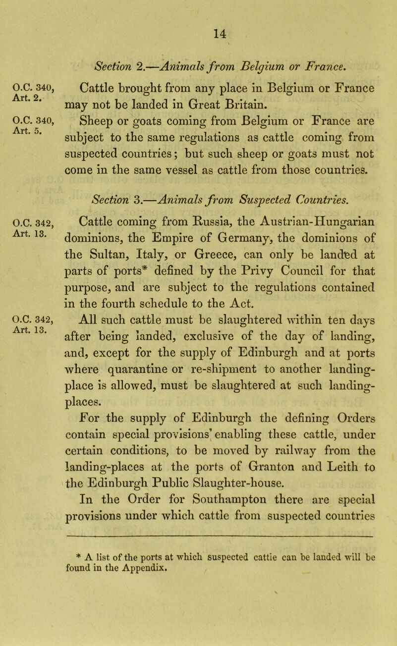 O.C. 340, Art. 2. O.C. 340, Art. 5. Section 2.—Animals from Belgium or France, Cattle brought from any place in Belgium or France may not be landed in Great Britain. Sheep or goats coming from Belgium or France are subject to the same regulations as cattle coming from suspected countries; but such sheep or goats must not come in the same vessel as cattle from those countries. Section 3.—Animals from Suspected Countries. O.C. 342, Art. 13. O.C. 342, Art. 13. Cattle coming from Russia, the Austrian-Hungarian dominions, the Empire of Germany, the dominions of the Sultan, Italy, or Greece, can only be landisd at parts of ports* defined by the Privy Council for that purpose, and are subject to the regulations contained in the fourth schedule to the Act. All such cattle must be slaughtered within ten days after being landed, exclusive of the day of landing, and, except for the supply of Edinburgh and at ports where quarantine or re-shipment to another landing- place is allowed, must be slaughtered at such landing- places. For the supply of Edinburgh the defining Orders contain special provisions’ enabling these cattle, under certain conditions, to be moved by railway from the landing-places at the ports of Granton and Leith to the Edinburgh Public Slaughter-house. In the Order for Southampton there are special provisions under which cattle from suspected coimtries * A list of the ports at which suspected cattle can he landed will be found in the Appendix,