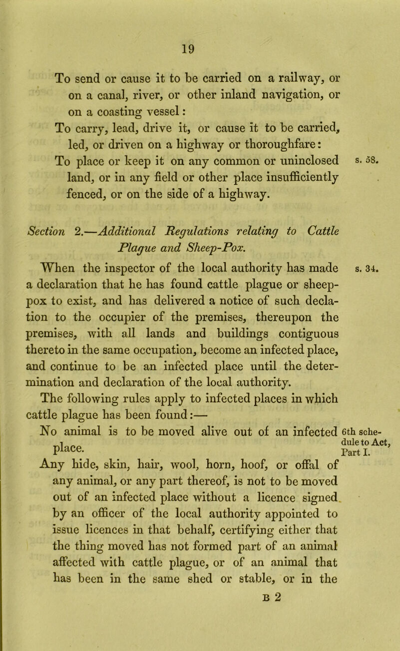 To send or cause it to be carried on a railway, or on a canal, river, or other inland navigation, or on a coasting vessel: To carry, lead, drive it, or cause it to be carried, led, or driven on a highway or thoroughfare: To place or keep it on any common or uninclosed s. 58. land, or in any field or other place insufficiently fenced, or on the side of a highway. Section 2.—Additional Regulations relating to Cattle Plague and Sheep-Pox. When the inspector of the local authority has made s. 34. a declaration that he has found cattle plague or sheep- pox to exist, and has delivered a notice of such decla- tion to the occupier of the premises, thereupon the premises, with all lands and buildings contiguous thereto in the same occupation, become an infected place, and continue to be an infected place until the deter- mination and declaration of the local authority. The following rules apply to infected places in which cattle plague has been found:— !N^o animal is to be moved alive out of an infected 6th sche- dule to Act, Part I. Any hide, skin, ham, wool, horn, hoof, or offal of any animal, or any part thereof, is not to be moved out of an infected place without a licence signed, by an officer of the local authority appointed to issue licences in that behalf, certifying either that the thing moved has not formed part of an animal affected with cattle plague, or of an animal that has been in the same shed or stable, or in the B 2