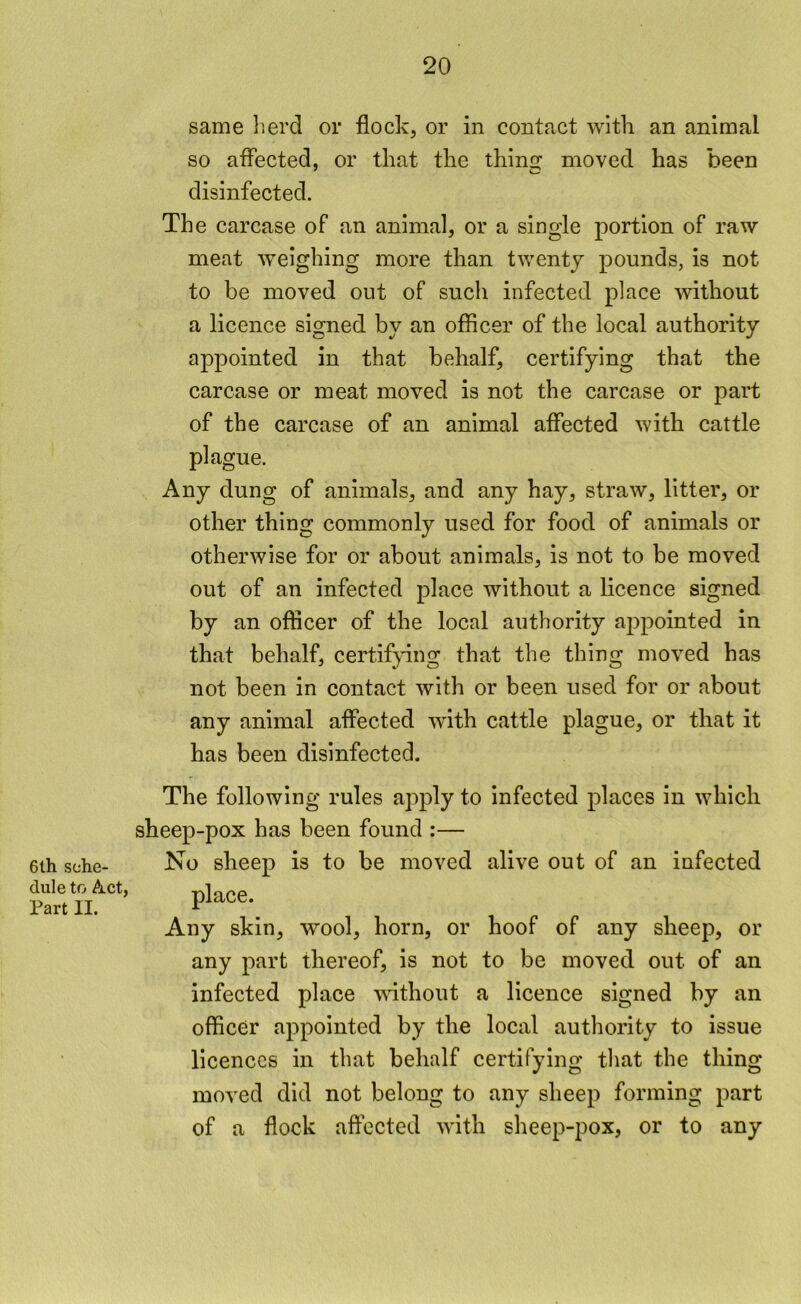 same herd or flock, or in contact wltk an animal so affected, or that the thino; moved has been disinfected. The carcase of an animal, or a single portion of raw meat weighing more than twenty pounds, is not to be moved out of such infected place without a licence signed by an officer of the local authority appointed in that behalf, certifying that the carcase or meat moved is not the carcase or part of the carcase of an animal affected with cattle plague. Any dung of animals, and any hay, straw, litter, or other thing commonly used for food of animals or otherwise for or about animals, is not to be moved out of an infected place without a licence signed by an officer of the local authority appointed in that behalf, certifpng that the thing moved has not been in contact with or been used for or about any animal affected with cattle plague, or that it has been disinfected. 6th sche- dule to Act, Part II. The following rules apply to infected places in which sheep-pox has been found :— No sheep is to be moved alive out of an infected Any skin, wool, horn, or hoof of any sheep, or any part thereof, is not to be moved out of an infected place \^dthout a licence signed by an officer appointed by the local authority to issue licences in that behalf certifying that the thing moved did not belong to any sheep forming part of a flock affected with sheep-pox, or to any