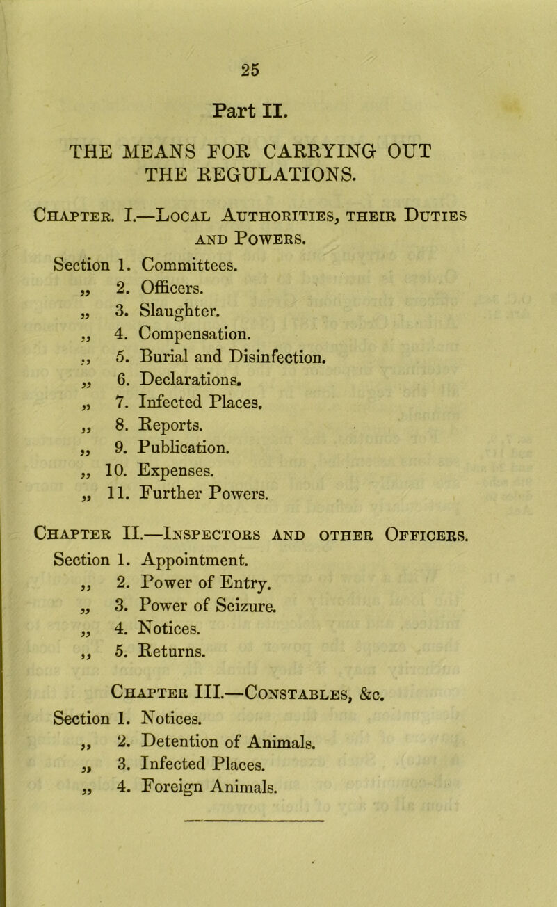 Part II. THE MEANS FOR CARRYING OUT THE REGULATIONS. Chapter. I.—Local Authorities, their Duties AND Powers. Section 1. Committees. 5, 2. Officers. „ 3. Slaughter. „ 4. Compensation. ,, 5. Burial and Disinfection. „ 6. Declarations. „ 7. Infected Places. „ 8. Reports. ,, 9. Publication. ,, 10. Expenses. „ 11. Further Powers. Chapter II.—Inspectors and other Officers. Section 1. Appointment. ,, 2. Power of Entry. „ 3. Power of Seizure. „ 4. Notices. ,, 5. Returns. Chapter III.—Constables, &c. Section 1. Notices. „ 2. Detention of Animals. 3. Infected Places. 4. Foreign Animals. 55