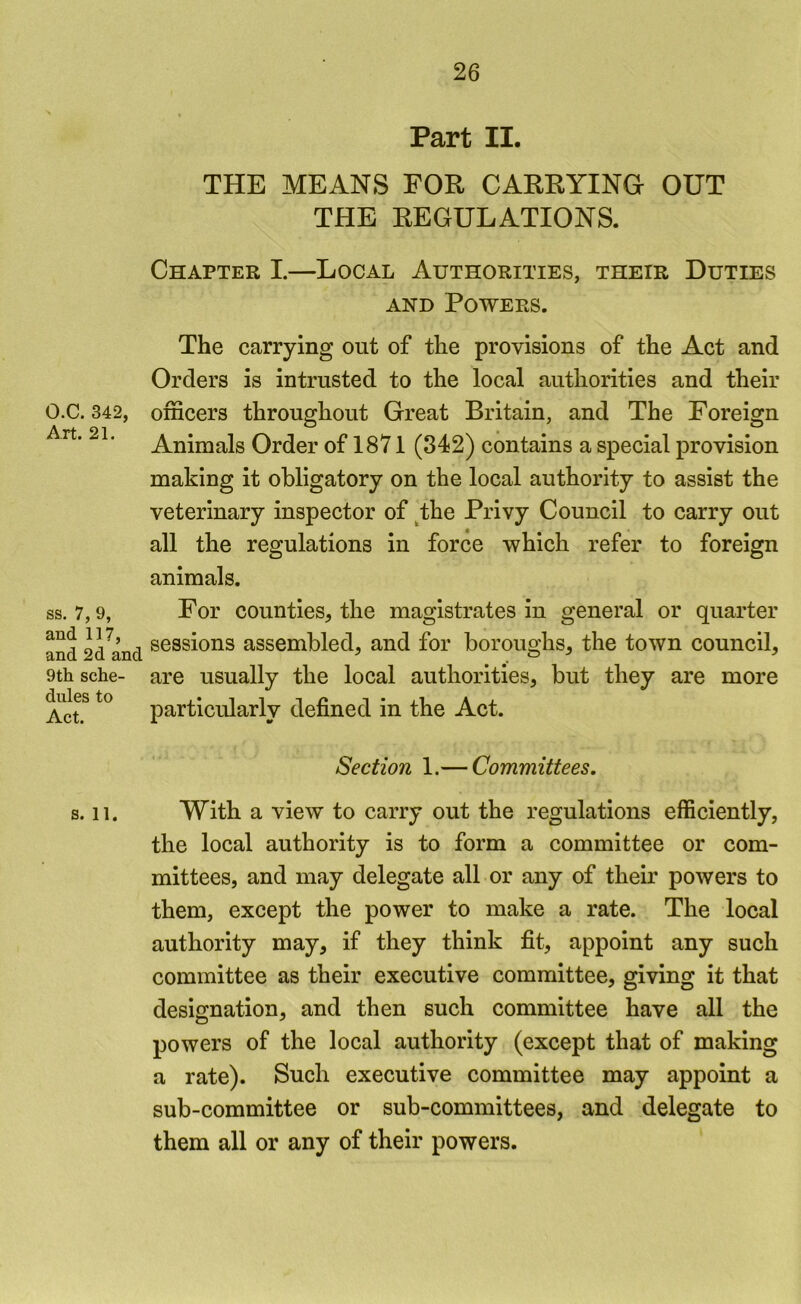 O.C. 342, Art. 21. ss. 7, 9, and 117, and 2d and 9th sche- dules to Act. s. 11. Part II. THE MEANS FOR CARRYINO OUT THE REGULATIONS. Chapter I.—Local Authorities, their Duties AND Powers. The carrying out of the provisions of the Act and Orders is intrusted to the local authorities and their officers throughout Great Britain, and The Foreign Animals Order of 1871 (342) contains a special provision making it obligatory on the local authority to assist the veterinary inspector of ^the Privy Council to carry out all the regulations in force which refer to foreign animals. For counties, the magistrates in general or quarter sessions assembled, and for boroughs, the town council, are usually the local authorities, but they are more particularly defined in the Act. Section 1.— Committees. With a view to carry out the regulations efficiently, the local authority is to form a committee or com- mittees, and may delegate all or any of their powers to them, except the power to make a rate. The local authority may, if they think fit, appoint any such committee as their executive committee, giving it that designation, and then such committee have all the powers of the local authority (except that of making a rate). Such executive committee may appoint a sub-committee or sub-committees, and delegate to them all or any of their powers.