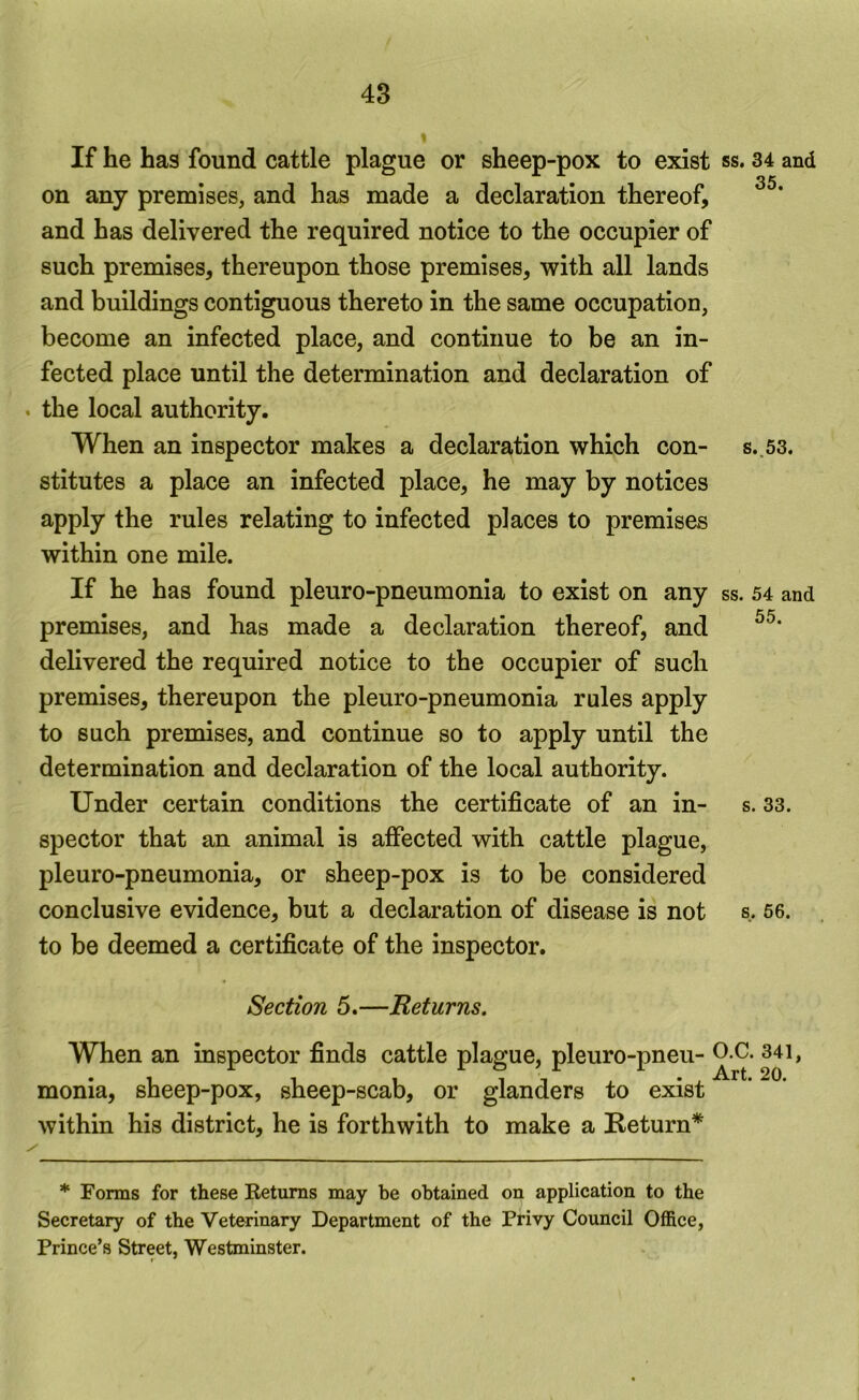 If he has found cattle plague or sheep-pox to exist ss. 34 and on any premises, and has made a declaration thereof, and has delivered the required notice to the occupier of such premises, thereupon those premises, with all lands and buildings contiguous thereto in the same occupation, become an infected place, and continue to be an in- fected place until the determination and declaration of . the local authority. When an inspector makes a declaration which con- s.,53. stitutes a place an infected place, he may by notices apply the rules relating to infected places to premises within one mile. If he has found pleuro-pneumonia to exist on any ss. 54 and premises, and has made a declaration thereof, and delivered the required notice to the occupier of such premises, thereupon the pleuro-pneumonia rules apply to such premises, and continue so to apply until the determination and declaration of the local authority. Under certain conditions the certificate of an in- s. 33. spector that an animal is affected with cattle plague, pleuro-pneumonia, or sheep-pox is to be considered conclusive evidence, but a declaration of disease is not s. 66. to be deemed a certificate of the inspector. Section 5.—Returns. When an inspector finds cattle plague, pleuro-pneu- monia, sheep-pox, sheep-scab, or glanders to exist within his district, he is forthwith to make a Return* * Forms for these Returns may be obtained on application to the Secretary of the Veterinary Department of the Privy Council Office, Prince’s Street, Westminster.