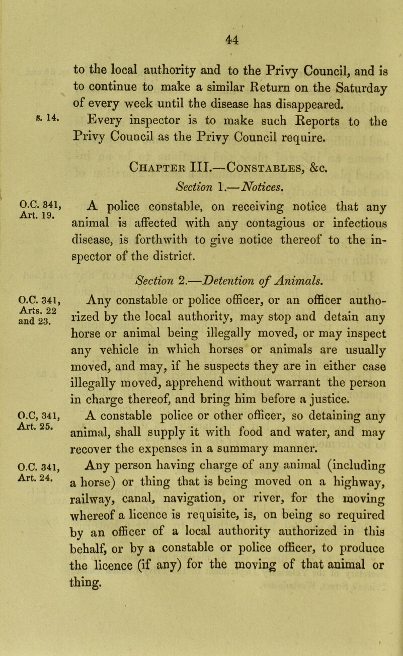 s. 14. O.C. 341, Art. 19. O.C. 341, Arts. 22 and 23. O.C, 341, Art. 25. O.C. 341, Art. 24. to the local authority and to the Privy Council, and is to continue to make a similar Return on the Saturday of every week until the disease has disappeared. Every inspector is to make such Reports to the Privy Council as the Privy Council require. Chapter III.—Constables, &c. Section 1.—Notices, A police constable, on receiving notice that any animal is affected with any contagious or infectious disease, is forthwith to give notice thereof to the in- spector of the district. Section 2.—Detention of Animals. Any constable or police officer, or an officer autho- rized by the local authority, may stop and detain any horse or animal being illegally moved, or may inspect any vehicle in which horses or animals are usually moved, and may, if he suspects they are in either case illegally moved, apprehend without warrant the person in charge thereof, and bring him before a justice. A constable police or other officer, so detaining any animal, shall supply it with food and water, and may recover the expenses in a summary manner. Any person having charge of any animal (including a horse) or thing that is being moved on a highway, railway, canal, navigation, or river, for the moving whereof a licence is requisite, is, on being so required by an officer of a local authority authorized in this behalf, or by a constable or police officer, to produce the licence (if any) for the moving of that animal or thing.