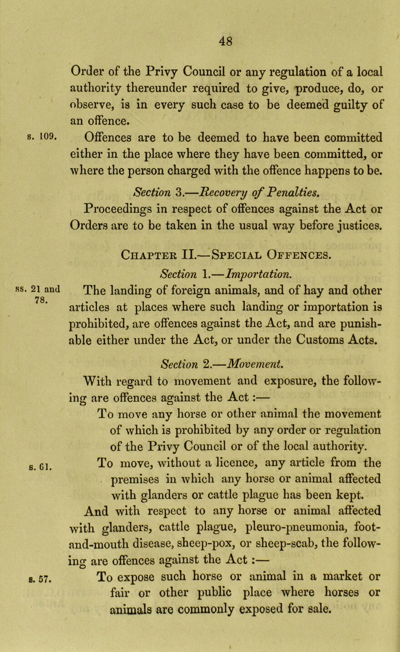 B. 109, ss. 21 and 78. 6. Gl. 8, 57» Order of the Privy Council or any regulation of a local authority thereunder required to give, produce, do, or observe, is in every such case to be deemed guilty of an offence. Offences are to be deemed to have been committed either in the place where they have been committed, or where the person charged with the offence happens to be. Section 3.—Recovery of Penalties. Proceedings in respect of offences against the Act or Orders are to be taken in the usual way before justices. Chapter II.—Special Offences. Section 1.—Importation. The landing of foreign animals, and of hay and other articles at places where such landing or importation is prohibited, are offences against the Act, and are punish- able either under the Act, or under the Customs Acts. Section 2.—Movement. With regard to movement and exposure, the follow- ing are offences against the Act:— To move any horse or other animal the movement of which is prohibited by any order or regulation of the Privy Council or of the local authority. To move, without a licence, any article from the premises in which any horse or animal affected with glanders or cattle plague has been kept. And with respect to any horse or animal affected with glanders, cattle plague, pleuro-pneumonia, foot- and-mouth disease, sheep-pox, or sheep-scab, the follow- ing are offences against the Act:— To expose such horse or animal in a market or fair or other public place where horses or animals are commonly exposed for sale.