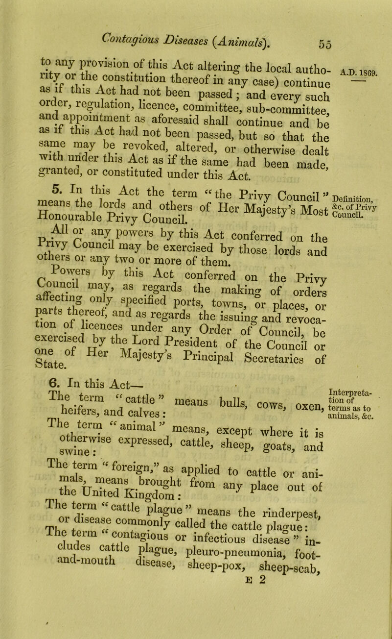 to any provision of this Act altering the local autho- ad isc9 uty or the constitution thereof in any case) continue ' — wder^r^ Act had not been passed ; and every such er, reflation, licence, committee, sub-committee and appointment as aforesaid shall continue and be as It this Act had not been passed, but so that the ^me may be revoked, altered, or otherwise dealt t under this Act as if the same had been made, grantea, or constituted under this Act. 5. In this Act the term thp Priw -n y. mPTTia A ai ^ -iTrivy Uouncil Definition, means the loids and others of Her Majesty’s Most Honourable Privy Council. ^ ^ ^1 or any powem by this Act conferred on the “'‘y exercised by those lords and oti^rs 01 any two or more of them. Powers by this Act conferred on the Privy Pruned may, as regards the making of orders mrti nf specified ports, towns, or places, or parts thereof, and as regards the issuing and revoca- tion of licences under any Order of Council be exercised by the Lord President of the Council or State°^ Majesty's Principal Secretaries of 6. In this Act—• The term »cattle ” means bulls cows tionT'‘“' heifers nn,l Oxen, terms as to iioiiers, ana calves : animals, &c. The term “animal means, except where it is odierwise expressed, cattle, sheep, goats, and thfCtTKiSSoi! plague” means the rinderpest, The called the cattle plaguL The term “ contagious or infectious disease ” in- cudes cattle plague, pleuro-pneumonia, foot- and-mouth disease, sheep-^ox, sheep-seat E 2