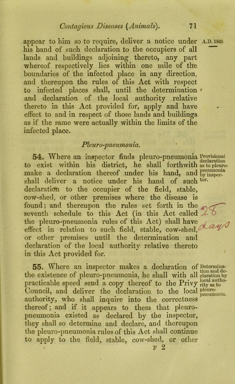 appear to him so to require, deliver a notice under a.d.i869. his hand of such declaration to the occupiers of all lands and buildings adjoining thereto, any part whereof respectively lies within one mile of tire boundaries of the infected place in any direction, and thereupon the rules of this Act with respect to infected places shall, until the determination ' and declaration of the local authority relative thereto in this Act provided for, apply and have effect to and in respect of those lands and buildings as if the same were actually within the limits of the infected place. Pleuro-pneumonia. 54. Where an inspector finds pleuro-pneumonia Proyisiouai to exist within his district, he shall forthwith as to pieuro- make a declaration thereof under his hand, and b^nspS-^ shall deliver a notice under his hand of such declaration to the occupier of the field, stable, cow-shed, or other premises where the disease is found; and thereupon the rules set forth in the ^ ^ ’ seventh schedule to this Act (in this Act called jSo the pleuro-pneumonia rules of this Act) shall have / yj effect in relation to such field, stable, cow-shed, or other premises until the determination and declaration of the local authority relative thereto in this Act provided for. 55. Where an inspector makes a declaration the existence of pleuro-pneumonia, he shall with all claration by practicable speed send a copy thereof to the Privy iity as'to^^' Council, and deliver the declaration to the local authority, who shall inquire into the correctness thereof; and if it appears to them that pleuro- pneumonia existed as declared by the inspector, they shall so determine and declare, and thereupon the pleuro-pneumonia rules of this Act shall continue to apply to the field, stable, cow-shed, or other