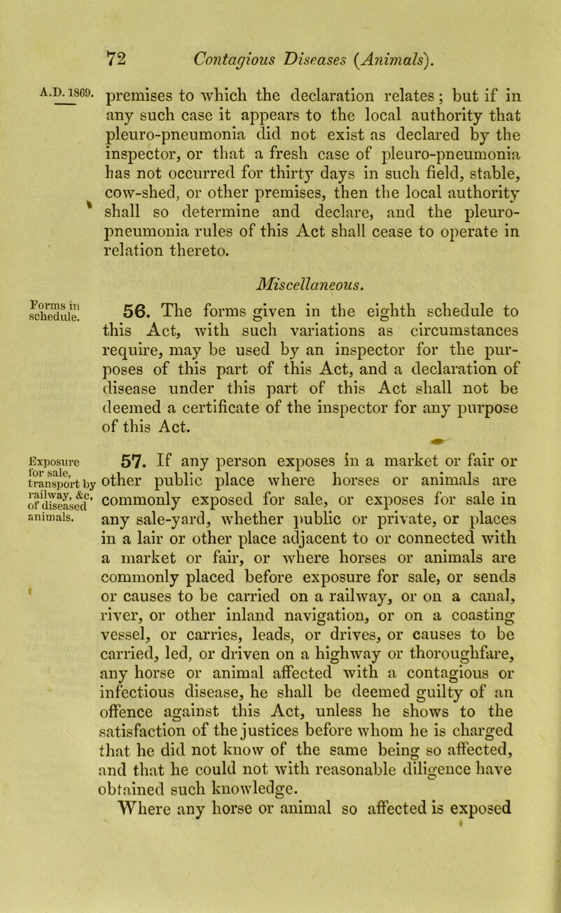 A.D. 18G9. Forms in schedule. Exposure lor sale, transport by railway, &c, of diseased animals. premises to which the declaration relates; but if in any such case it appears to the local authority that pleuro-pneumonia did not exist as declared by the inspector, or that a fresh case of pleuro-pneumonia has not occurred for thirty days in such field, stable, cow-shed, or other premises, then the local authority shall so determine and declare, and the pleuro- pneumonia rules of this Act shall cease to operate in relation thereto. Miscellaneous. 56. The forms given in the eighth schedule to this Act, with such variations as circumstances require, may be used by an inspector for the pur- poses of this part of this Act, and a declaration of disease under this part of this Act shall not be deemed a certificate of the inspector for any purpose of this Act. 57. If any person exposes in a market or fair or other public place where horses or animals are commonly exposed for sale, or exposes for sale in any sale-yard, whether public or private, or places in a lair or other place adjacent to or connected with a market or fair, or where horses or animals are commonly placed before exposure for sale, or sends or causes to be carried on a railway, or on a canal, river, or other inland navigation, or on a coasting vessel, or carries, leads, or drives, or causes to be carried, led, or driven on a highway or thoroughfare, any horse or animal affected with a contagious or infectious disease, he shall be deemed guilty of an offence against this Act, unless he shows to the satisfaction of the justices before whom he is charged that he did not know of the same being so affected, and that he could not with reasonable dilis^ence have obtained such knowledge. Where any horse or animal so affected is exposed