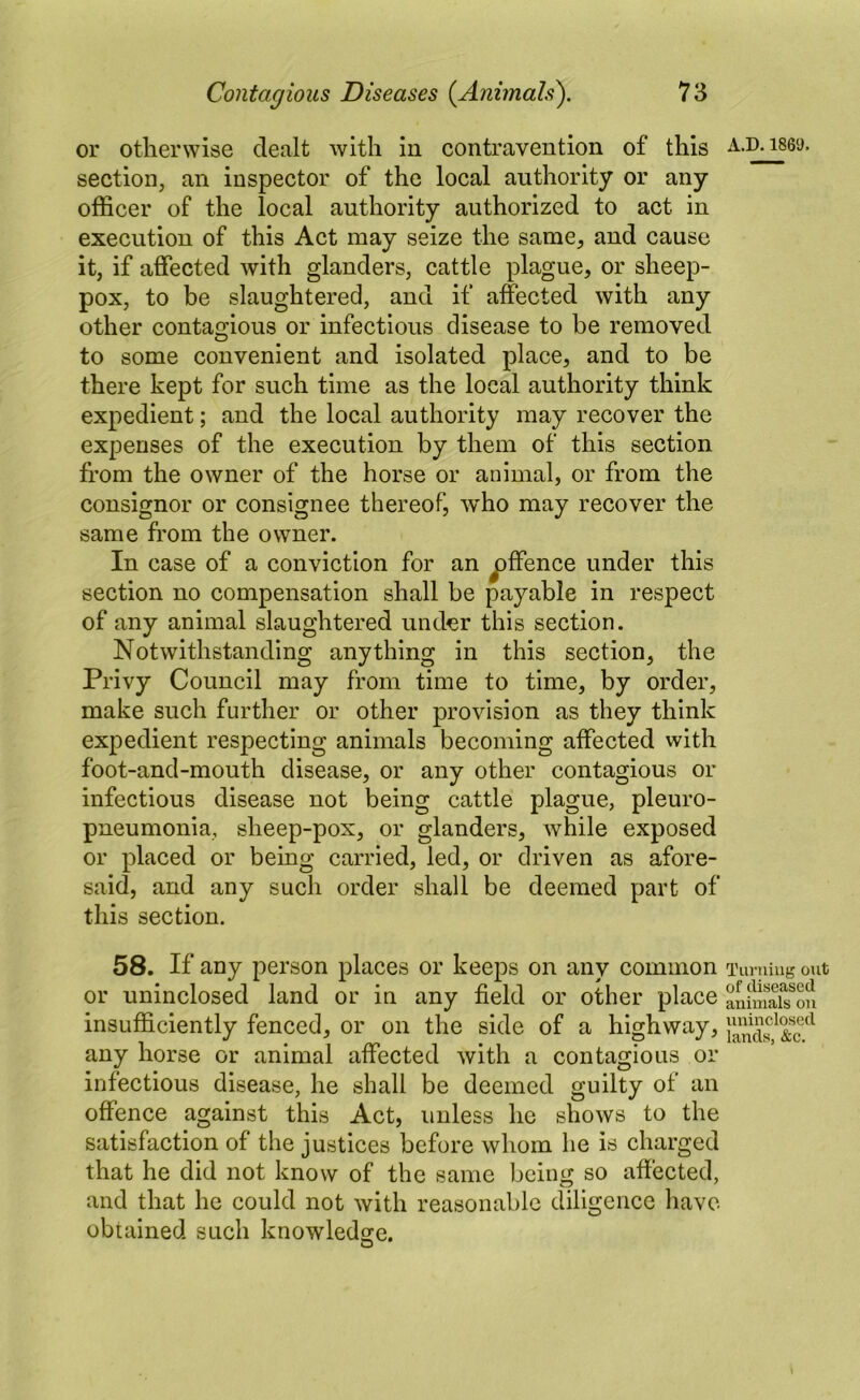 or otherwise dealt with in contravention of this a.d. iseu. section, an inspector of the local authority or any officer of the local authority authorized to act in execution of this Act may seize the same, and cause it, if affected with glanders, cattle plague, or sheep- pox, to be slaughtered, and if affected with any other contagious or infectious disease to be removed to some convenient and isolated place, and to be there kept for such time as the local authority think expedient; and the local authority may recover the expenses of the execution by them of this section from the owner of the horse or animal, or from the consignor or consignee thereof, who may recover the same from the owner. In case of a conviction for an ^ffence under this section no compensation shall be payable in respect of any animal slaughtered under this section. Notwithstanding anything in this section, the Privy Council may from time to time, by order, make such further or other provision as they think expedient respecting animals becoming affected with foot-and-mouth disease, or any other contagious or infectious disease not being cattle plague, pleuro- pneumonia, sheep-pox, or glanders, while exposed or placed or being carried, led, or driven as afore- said, and any such order shall be deemed part of this section. 58. If any person places or keeps on any common Tumiug out or uninclosed land or in any field or other place anhSh mi insufficiently fenced, or on the side of a highway, 5ands^*&T^ any horse or animal affected with a contagious or infectious disease, he shall be deemed guilty of an offence against this Act, unless he shows to the satisfaction of the justices before whom he is charged that he did not know of the same being so affected, and that he could not with reasonable diligence have obtained such knowledge.