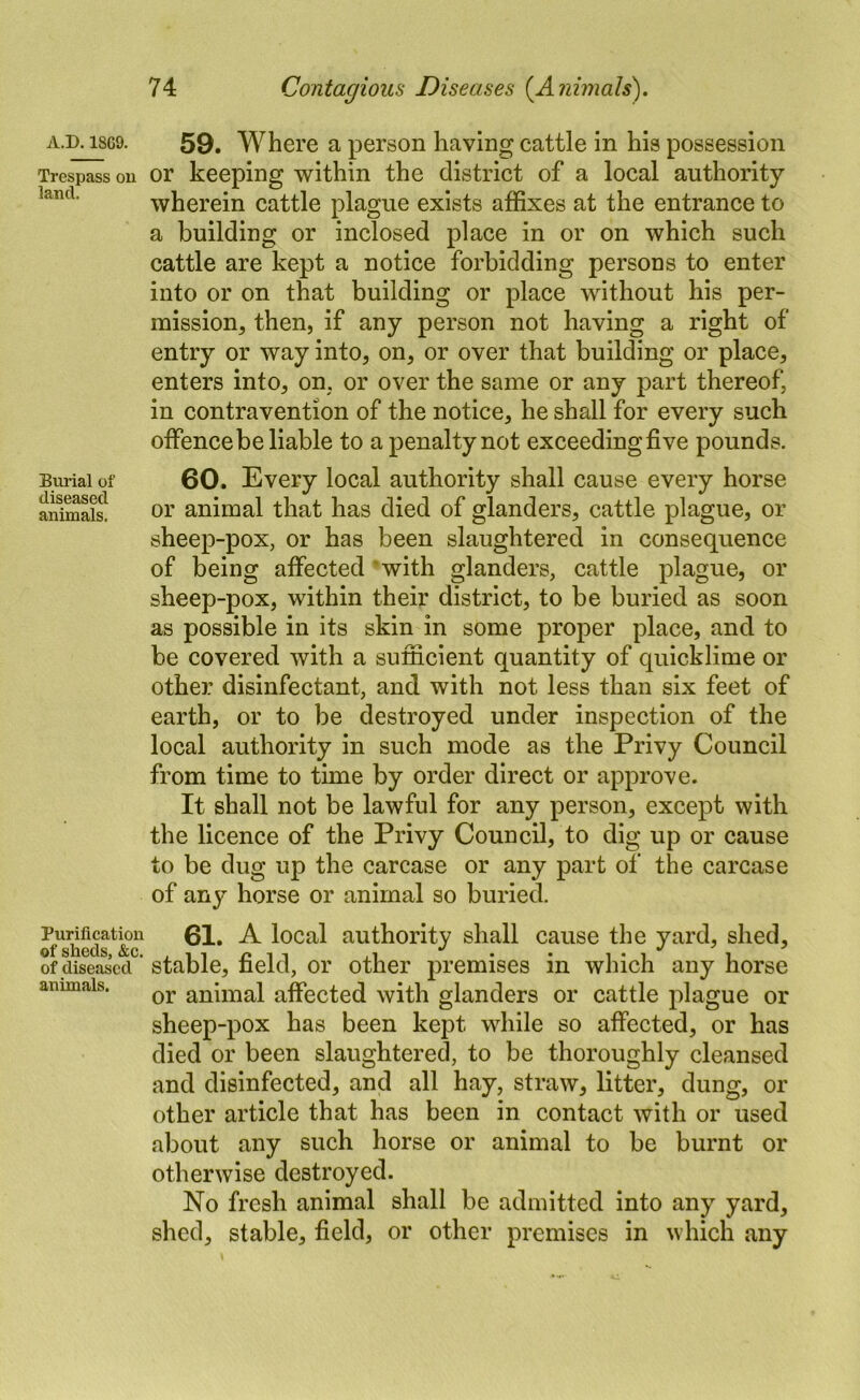 Burial of diseased animals. A.D. 18G9. 59. Where a person having cattle in his possession Trespass on or keeping within the district of a local authority wherein cattle plague exists affixes at the entrance to a building or inclosed place in or on which such cattle are kept a notice forbidding persons to enter into or on that building or place without his per- mission, then, if any person not having a right of entry or way into, on, or over that building or place, enters into, on, or over the same or any jiart thereof, in contravention of the notice, he shall for every such offence be liable to a penalty not exceeding five pounds. 60. Every local authority shall cause every horse or animal that has died of glanders, cattle plague, or sheep-pox, or has been slaughtered in consequence of being affected ’with glanders, cattle plague, or sheep-pox, within their district, to be buried as soon as possible in its skin in some proper place, and to be covered with a sufficient quantity of quicklime or other disinfectant, and with not less than six feet of earth, or to be destroyed under inspection of the local authority in such mode as the Privy Council from time to time by order direct or approve. It shall not be lawful for any person, except with the licence of the Privy Council, to dig up or cause to be dug up the carcase or any part of the earcase of any horse or animal so buried. 61. A local authority shall cause the yard, shed, of diseased ’ stable, field, or other premises in which any horse animals. affected with glanders or cattle plague or sheep-pox has been kept while so affected, or has died or been slaughtered, to be thoroughly cleansed and disinfected, and all hay, straw, litter, dung, or other article that has been in contact with or used about any such horse or animal to be burnt or otherwise destroyed. No fresh animal shall be admitted into any yard, shed, stable, field, or other premises in which any
