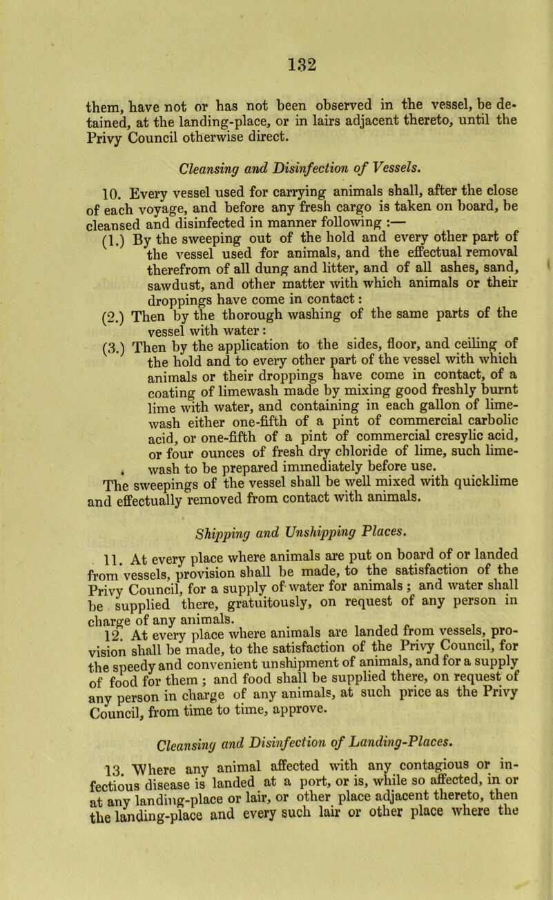 182 them, have not or has not been observed in the vessel, be de- tained, at the landing-place, or in lairs adjacent thereto, until the Privy Council otherwise direct. Cleansing and Disinfection of Vessels. 10. Every vessel used for carrying animals shall, after the close of each voyage, and before any fresh cargo is taken on board, be cleansed and disinfected in manner following ;— (1.) By the sweeping out of the hold and every other part of the vessel used for animals, and the efPectual removal therefrom of all dung and litter, and of all ashes, sand, sawdust, and other matter with which animals or their droppings have come in contact: (2.) Then by the thorough washing of the same parts of the vessel with water: (3.) Then by the application to the sides, floor, and ceiling of the hold and to every other part of the vessel with which animals or their droppings have come in contact, of a coating of limewash made by mixing good freshly burnt lime with water, and containing in each gallon of lime- wash either one-fifth of a pint of commercial carbolic acid, or one-fifth of a pint of commercial cresylic acid, or four ounces of fresh dry chloride of lime, such lime- . wash to be prepared immediately before use. The sweepings of the vessel shall be well mixed with quicklime and effectually removed from contact with animals. Shipping and Unshipping Places. 11. At every place where animals are put on bopd of or landed from vessels, provision shall be made, to the satisfaction of the Privy Council, for a supply of water for animals; and water shall be supplied there, gratuitously, on request of any person in charge of any animals. , , j /. i 12. At every place where animals are landed from vessels, pro- vision shall be made, to the satisfaction of the Privy Council, for the speedy and convenient un shipment of animals, and for a supply of food for them ; and food shall be supplied there, on request of any person in charge of any animals, at such price as the Privy Council, from time to time, approve. Cleansing and Disinfection of Landing-Places. 13. Where any animal affected with any contagious or in- fectious disease is landed at a port, or is, while so affected, in or at any landing-place or lair, or other place adjacent thereto, then the landing-place and every such lair or other place where the