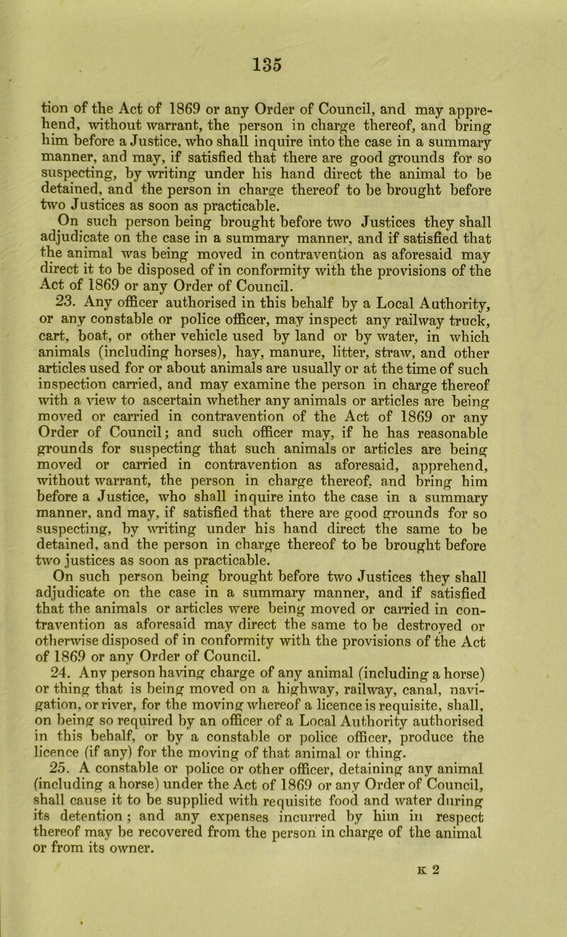 tion of the Act of 1869 or any Order of Council, and may appre- hend, without warrant, the person in charge thereof, and bring him before a Justice, who shall inquire into the case in a summary manner, and may, if satisfied that there are good grounds for so suspecting, by writing under his hand direct the animal to be detained, and the person in charge thereof to be brought before two Justices as soon as practicable. On such person being brought before two Justices they shall adjudicate on the case in a summary manner, and if satisfied that the animal was being moved in contravention as aforesaid may direct it to be disposed of in conformity with the provisions of the Act of 1869 or any Order of Council. 23. Any ofi&cer authorised in this behalf by a Local Authority, or any constable or police ofi&cer, may inspect any railway truck, cart, boat, or other vehicle used by land or by water, in which animals (including horses), hay, manure, litter, straw, and other articles used for or about animals are usually or at the time of such inspection carried, and may examine the person in charge thereof with a -vdew to ascertain whether any animals or articles are being moved or carried in contravention of the Act of 1869 or any Order of Council; and such ofi&cer may, if he has reasonable grounds for suspecting that such animals or articles are being moved or carried in contravention as aforesaid, apprehend, without warrant, the person in charge thereof, and bring him before a Justice, who shall inquire into the case in a summary manner, and may, if satisfied that there are good grounds for so suspecting, by WTiting under his hand direct the same to be detained, and the person in charge thereof to be brought before two justices as soon as practicable. On such person being brought before two Justices they shall adjudicate on the case in a summary manner, and if satisfied that the animals or articles were being moved or carried in con- travention as aforesaid may direct the same to be destroyed or otherwise disposed of in conformity with the provisions of the Act of 1869 or any Order of Council. 24. Any person haAung charge of any animal (including a horse) or thing that is being moved on a highway, railway, canal, navi- gation, or river, for the moving whereof a licence is requisite, shall, on being so required by an ofi&cer of a Local Authority authorised in this behalf, or by a constable or police officer, produce the licence (if any) for the moving of that animal or thing. 25. A constable or police or other ofi&cer, detaining any animal (including ahorse) under the Act of 1869 or any Order of Council, shall cause it to be supplied mth requisite food and water during its detention ; and any expenses incurred by him in respect thereof may be recovered from the person in charge of the animal or from its owner. K 2