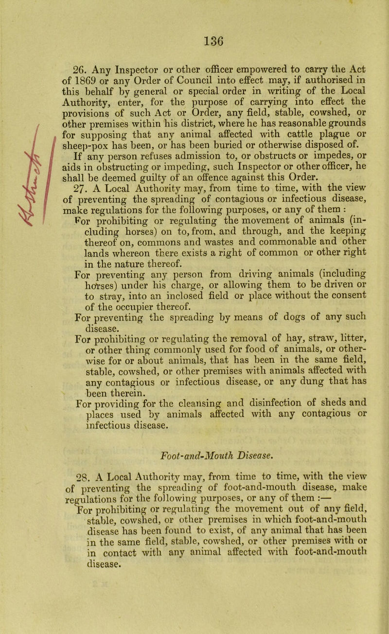 26. Any Inspector or other officer empowered to carry the Act of 1869 or any Order of Council into eflPect may, if authorised in this behalf by general or special order in writing of the Local Authority, enter, for the purpose of carrying into efiFect the provisions of such Act or Order, any field, stable, cowshed, or other premises within his district, where he has reasonable grounds for supposing that any animal affected with cattle plague or sheep-pox has been, or has been buried or otherwise disposed of. If any person refuses admission to, or obstructs or impedes, or aids in obstructing or impeding, such Inspector or other officer, he shall be deemed guilty of an offence against this Order. 27. A Local Authority may, from time to time, with the view of preventing the spreading of contagious or infectious disease, make regulations for the following purposes, or any of them : l^or prohibiting or regulating the movement of animals (in- cluding horses) on to, from, and through, and the keeping thereof on, commons and wastes and commonable and other lands whereon there exists a right of common or other right in the nature thereof. For preventing any person from driving animals (including hol'ses) under his charge, or allowing them to be driven or to stray, into an inclosed field or place without the consent of the occupier thereof. For preventing the spreading by means of dogs of any such disease. For prohibiting or regulating the removal of hay, straw, litter, or other thing commonly used for food of animals, or other- wise for or about animals, that has been in the same field, stable, cowshed, or other premises with animals affected with any contagious or infectious disease, or any dung that has been therein. For providing for the cleansing and disinfection of sheds and places used by animals affected with any contagious or infectious disease. Foot-and-Mouth Disease. 28. A Local Authority may, from time to time, with the view of preventing the spreading of foot-and-mouth disease, make regulations for the following purposes, or any of them :— For prohibiting or regulating the movement out of any field, stable, cowshed, or other premises in which foot-and-mouth disease has been found to exist, of any animal that has been in the same field, stable, cowshed, or other premises with or in contact with any animal affected with foot-and-mouth disease.